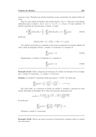 Cadeias de Markov 221
sucessos é zero. Portanto um estado transiente ocorre novamente um número ﬁnito de
vezes.
Seja Xn uma cadeia de Markov com estado inicial i, X0 = i. Seja Ii(x) uma função
indicadora para o estado i, isto é, Ii(x) = 1 se X = i, e Ii(x) = 0 caso contrário. O
número esperado de retornos para o estado i é então
E
∞
n=1
Ii(Xn)|X0 = i =
∞
n=1
E[Ii(Xn)|X0 = i] =
∞
n=1
pii(n) (10.44)
desde que
E[Ii(Xn)|X0 = i] = P[Xn = i|X0 = i] = pii(n)
Um estado é recorrente se e somente se ele ocorre novamente um número inﬁnito de
vezes, então da Equação (10.44), o estado i é recorrente se e somente se
∞
n=1
pii(n) = ∞ (10.45)
Similarmente, o estado i é transiente se e somente se
∞
n=1
pii(n)  ∞ (10.46)
Exemplo 10.19. Dado o diagrama de transição de estados do Exemplo 10.15 veriﬁque
que o estado 0 é transiente, e o estado 1 é recorrente.
Solução. O estado 0 é transiente desde que p00(n) = (1/2)n, de modo que
∞
n=1
p00(n) =
1
2
+
1
2
2
+
1
2
3
+ · · · = 1  ∞
Por outro lado, se o processo se iniciar no estado 1, teríamos o processo de dois
estado discutidos no Exemplo 10.4. Para este processo mostramos que
p11(n) =
β + α(1 − α − β)n
α + β
=
1/2 + 1/4(7/10)n
3/4
de modo que
∞
n=1
p11(n) =
∞
n=1
2
3
+
(7/10)n
3
= ∞
Portanto o estado 1 é recorrente.
Exemplo 10.20. Mostre que para um processo binomial de contagem todos os estados
são transientes.
 
