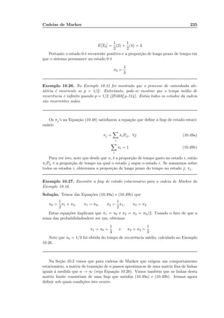 Cadeias de Markov 225
E[T0] =
1
2
(2) +
1
2
(4) = 3
Portanto o estado 0 é recorrente positivo e a proporção de longo prazo de tempo em
que o sistema permanece no estado 0 é
π0 =
1
3
Exemplo 10.26. No Exemplo 10.21 foi mostrado que o processo de caminhada ale-
atória é recorrente se p = 1/2. Entretanto, pode-se mostrar que o tempo médio de
recorrência é inﬁnito quando p = 1/2 ([Fel68],p.314). Então todos os estados da cadeia
são recorrentes nulos.
Os πj’s na Equação (10.48) satisfazem a equação que deﬁne a fmp de estado estaci-
onário
πj =
i
πiPij, ∀j (10.49a)
i
πi = 1 (10.49b)
Para ver isto, note que desde que πi é a proporção de tempo gasto no estado i, então
πiPij é a proporção de tempo na qual o estado j segue o estado i. Se somarmos sobre
todos os estados i, obteremos a proporção de longo prazo do tempo no estado j, πj.
Exemplo 10.27. Encontre a fmp de estado estacionário para a cadeia de Markov do
Exemplo 10.16.
Solução. Temos das Equações (10.49a) e (10.49b) que
π0 =
1
2
π1 + π3, π1 = π0, π2 =
1
2
π1, π3 = π2
Estas equações implicam que π1 = π0 e π2 = π3 = π0/2. Usando o fato de que a
soma das probabilidadesdeve ser um, obtemos
π1 = π0 =
1
3
e π2 = π3 =
1
3
Note que π0 = 1/3 foi obtida do tempo de recorrência médio, calculado no Exemplo
10.26.
Na Seção 10.2 vimos que para cadeias de Markov que exigem um comportamento
estacionário, a matriz de transição de n passos aproxima-se de uma matriz ﬁxa de linhas
iguais à medida que n → ∞ (veja Equação 10.20). Vimos também que as linhas desta
matriz limite consistiam de uma fmp que satisfaz (10.49a) e (10.49b). Iremos agora
deﬁnir sob quais condições isto ocorre.
 