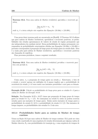 226 Cadeias de Markov
Teorema 10.2. Para uma cadeia de Markov irredutível, aperiódica e recorrente po-
sitiva,
lim
n→∞
pij(n) = πj, ∀j
onde πj é a única solução não negativa das Equações (10.49a) e (10.49b).
Uma prova deste teorema pode ser encontrada em [Ros83]. O Teorema 10.5.3 aﬁrma
que para cadeias de Markov irredutíveis, aperiódicas e recorrente positivas, as proba-
bilidades dos estados aproximam-se de valores de estado de regime permanente que
são independentes da condição inicial. Estas probabilidades de regime permanente cor-
respondem às probabilidades estacionárias obtidas nas Equações (10.49a) e (10.49b) e
portanto correspondem à proporção de longo prazo do tempo gasto no estado dado. Esta
é a razão pela qual cadeias de Markov irredutíveis, aperiódicas e recorrente positivas
são chamadas de ergódicas.
Para processos periódicos, temos o seguinte resultado:
Teorema 10.3. Para uma cadeia de Markov irredutível, periódica e recorrente posi-
tiva com período d,
lim
n→∞
pjj(nd) = dπj ∀j
onde πj é a única solução não negativa das Equações (10.49a) e (10.49b).
Como antes, πj a proporção de tempo gasto no estado j. Entretanto, o fato de
o estado j ocorrer apenas em múltiplos de d passos implica que a probabilidade de
ocorrência do estado j é d vezes maior nos instantes permitidos e zero para os demais.
Exemplo 10.28. Calcule as probabilidades de longo prazo para os estados 0 e 2 para a
cadeia de Markov do Exemplo 10.16
Solução. Nos Exemplos 10.25 e 10.27 vimos que proporção de longo prazo de tempo
gasto no estado 0 é π0 = 1/3. Se começamos no estado 0, então só podem ocorrem
estados pares nos instantes de tempo pares. Então nestes instantes de tempo pares a
probabilidade do estado 0 é 2/3 e a probabilidade do estado 2 é 1/3. Em instantes de
tempo ímpares, as probabilidades dos estados 0 e 2 são zero.
10.5.4 Probabilidades limite para as cadeias de Markov de tempo
contínuo
Vimos na Seção 10.3 que uma cadeia de Markov de tempo contínuo X(t) pode ser vista
como sendo constituída de uma sequência de estados determinada por alguma cadeia de
Markov discreta Xn com probabilidades de transição ˜qij e uma sequência de tempos de
 