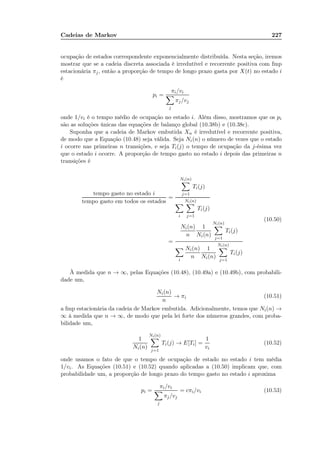 Cadeias de Markov 227
ocupação de estados correspondente exponencialmente distribuída. Nesta seção, iremos
mostrar que se a cadeia discreta associada é irredutível e recorrente positiva com fmp
estacionária πj, então a proporção de tempo de longo prazo gasta por X(t) no estado i
é
pi =
πi/vi
j
πj/vj
onde 1/vi é o tempo médio de ocupação no estado i. Além disso, mostramos que os pi
são as soluções únicas das equações de balanço global (10.38b) e (10.38c).
Suponha que a cadeia de Markov embutida Xn é irredutível e recorrente positiva,
de modo que a Equação (10.48) seja válida. Seja Ni(n) o número de vezes que o estado
i ocorre nas primeiras n transições, e seja Ti(j) o tempo de ocupação da j-ésima vez
que o estado i ocorre. A proporção de tempo gasto no estado i depois das primeiras n
transições é
tempo gasto no estado i
tempo gasto em todos os estados
=
Ni(n)
j=1
Ti(j)
i
Ni(n)
j=1
Ti(j)
=
Ni(n)
n
1
Ni(n)
Ni(n)
j=1
Ti(j)
i
Ni(n)
n
1
Ni(n)
Ni(n)
j=1
Ti(j)
(10.50)
À medida que n → ∞, pelas Equações (10.48), (10.49a) e (10.49b), com probabili-
dade um,
Ni(n)
n
→ πi (10.51)
a fmp estacionária da cadeia de Markov embutida. Adicionalmente, temos que Ni(n) →
∞ à medida que n → ∞, de modo que pela lei forte dos números grandes, com proba-
bilidade um,
1
Ni(n)
Ni(n)
j=1
Ti(j) → E[Ti] =
1
vi
(10.52)
onde usamos o fato de que o tempo de ocupação de estado no estado i tem média
1/vi. As Equações (10.51) e (10.52) quando aplicadas a (10.50) implicam que, com
probabilidade um, a proporção de longo prazo do tempo gasto no estado i aproxima
pi =
πi/vi
j
πj/vj
= cπi/vi (10.53)
 
