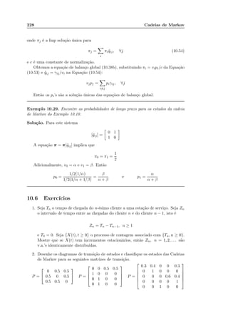 228 Cadeias de Markov
onde πj é a fmp solução única para
πj =
i
πi ˜qij, ∀j (10.54)
e c é uma constante de normalização.
Obtemos a equação de balanço global (10.38b), substituindo πi = vipi/c da Equação
(10.53) e ˜qij = γij/vi na Equação (10.54):
vjpj =
i=j
piγij, ∀j
Então os pi’s são a solução únicas das equações de balanço global.
Exemplo 10.29. Encontre as probabilidades de longo prazo para os estados da cadeia
de Markov do Exemplo 10.10.
Solução. Para este sistema
[˜qij] =
0 1
1 0
A equação π = π[˜qij] implica que
π0 = π1 =
1
2
Adicionalmente, v0 = α e v1 = β. Então
p0 =
1/2(1/α)
1/2(1/α + 1/β)
=
β
α + β
e p1 =
α
α + β
10.6 Exercícios
1. Seja Tn o tempo de chegada do n-ésimo cliente a uma estação de serviço. Seja Zn
o intervalo de tempo entre as chegadas do cliente n e do cliente n − 1, isto é
Zn = Tn − Tn−1, n ≥ 1
e T0 = 0. Seja {X(t), t ≥ 0} o processo de contagem associado com {Tn, n ≥ 0}.
Mostre que se X(t) tem incrementos estacionários, então Zn, n = 1, 2, . . . são
v.a.’s identicamente distribuídas.
2. Desenhe os diagramas de transição de estados e classiﬁque os estados das Cadeias
de Markov para as seguintes matrizes de transição.
P =


0 0.5 0.5
0.5 0 0.5
0.5 0.5 0

 P =




0 0 0.5 0.5
1 0 0 0
0 1 0 0
0 1 0 0



 P =






0.3 0.4 0 0 0.3
0 1 0 0 0
0 0 0 0.6 0.4
0 0 0 0 1
0 0 1 0 0






 