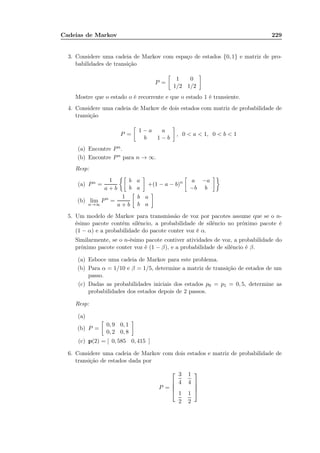 Cadeias de Markov 229
3. Considere uma cadeia de Markov com espaço de estados {0, 1} e matriz de pro-
babilidades de transição
P =
1 0
1/2 1/2
Mostre que o estado o é recorrente e que o estado 1 é transiente.
4. Considere uma cadeia de Markov de dois estados com matriz de probabilidade de
transição
P =
1 − a a
b 1 − b
, 0  a  1, 0  b  1
(a) Encontre Pn.
(b) Encontre Pn para n → ∞.
Resp:
(a) Pn =
1
a + b
b a
b a
+(1 − a − b)n a −a
−b b
(b) lim
n→∞
Pn
=
1
a + b
b a
b a
5. Um modelo de Markov para transmissão de voz por pacotes assume que se o n-
ésimo pacote contém silêncio, a probabilidade de silêncio no próximo pacote é
(1 − α) e a probabilidade do pacote conter voz é α.
Similarmente, se o n-ésimo pacote contiver atividades de voz, a probabilidade do
próximo pacote conter voz é (1 − β), e a probabilidade de silêncio é β.
(a) Esboce uma cadeia de Markov para este problema.
(b) Para α = 1/10 e β = 1/5, determine a matriz de transição de estados de um
passo.
(c) Dadas as probabilidades iniciais dos estados p0 = p1 = 0, 5, determine as
probabilidades dos estados depois de 2 passos.
Resp:
(a)
(b) P =
0, 9 0, 1
0, 2 0, 8
(c) p(2) = [ 0, 585 0, 415 ]
6. Considere uma cadeia de Markov com dois estados e matriz de probabilidade de
transição de estados dada por
P =




3
4
1
4
1
2
1
2




 