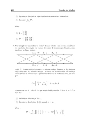 230 Cadeias de Markov
(a) Encontre a distribuição estacionária de estados ˆp para esta cadeia.
(b) Encontre lim
n→∞
Pn
.
Resp:
(a) ˆp =
2
3
1
3
(b) Pn =
2/3 1/3
2/3 1/3
7. Um exemplo de uma cadeia de Markov de dois estados é um sistema consistindo
de sequências de estágios em cascata de canais de comunicação binários, como
mostrado na ﬁgura abaixo.
.................................................................................................................................................................................................................................................................................................................................................................................................................................................................................................................................................................................................................................................................................................................................................................................................................................................................................................................................
.................................................................................................................................................................................................................................................................................................................................................................................................................................................................................................................................................................................................................................................................................................................................................................................................................................................................................................................................
..................................................................................................................................................................................................................................................................................................................................................................................................................................................................................................................................................................................................................................................................................................................................................................................................................................................................................................................................................................................................................................................................................................................................................................................................................................................................................................................................................................................................................................................................................................................................................................................................................................................................................................................................................................................................................................................................................................................................................................................................................................................................
· · · · · ·
Xn−1 = 1 Xn = 11 − b
Xn−1 = 0 Xn = 01 − a
a
b
- - -
- - -
*
j
*
j
*
j
Aqui, Xn denota o dígito que deixa o n-ésimo estágio do canal, e X0 denota o
dígito que entra no primeiro estágio. A matriz de probabilidades de transição
deste sistema de comunicação é geralmente chamado de matriz de canal, e é dada
por
P =
1 − a a
b 1 − b
, 0  a, b  1
Assuma que a = 0, 1 e b = 0, 2, e que a distribuição inicial é P[X0 = 0] = P[X0 =
1] = 0, 5.
(a) Encontre a distribuição de Xn.
(b) Encontre a distribuição de Xn quando n → ∞.
Dica:
Pn
=
1
a + b
b a
b a
+ (1 − a − b)n a −a
−b b
 
