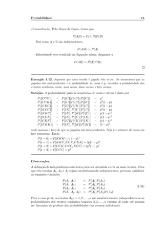 Probabilidade 15
Demonstração. Pela Regra de Bayes, temos que
P(AB) = P(A|B)P(B)
Mas como A e B são independentes,
P(A|B) = P(A)
Substituindo este resultado na Equação acima, chegamos a
P(AB) = P(A)P(B)
Exemplo 1.12. Suponha que uma moeda é jogada três vezes. Se assumimos que as
jogadas são independentes e a probabilidade de caras é p, encontre a probabilidade dos
eventos nenhuma coroa, uma coroa, duas coroas e três coroas.
Solução. A probabilidade para as sequências de caras e coroas é dada por
P[{CCC}] = P[{C}]P[{C}]P[{C}] = p3
P[{CCK}] = P[{C}]P[{C}]P[{K}] = p2(1 − p)
P[{CKC}] = P[{C}]P[{K}]P[{C}] = p2(1 − p)
P[{KCC}] = P[{K}]P[{C}]P[{C}] = p2(1 − p)
P[{KKC}] = P[{K}]P[{K}]P[{C}] = p(1 − p)2
P[{KCK}] = P[{K}]P[{C}]P[{K}] = p(1 − p)2
P[{CKK}] = P[{C}]P[{K}]P[{K}] = p(1 − p)2
P[{KKK}] = P[{K}]P[{K}]P[{K}] = (1 − p)3
onde usamos o fato de que as jogadas são independentes. Seja k o número de caras em
três tentativas. Então
P[k = 0] = P[KKK] = (1 − p)3
P[k = 1] = P[KKC, KCK, CKK] = 3p(1 − p)2
P[k = 2] = P[CCK, CKC, KCC] = 3p2(1 − p)
P[k = 3] = P[CCC] = p3
Observações
A deﬁnição de independência estatística pode ser estendida a três ou mais eventos. Para
que três eventos A1, A2 e A3 sejam estatisticamente independentes, precisam satisfazer
as seguintes condições
P(A1, A2) = P(A1)P(A2)
P(A1, A3) = P(A1)P(A3)
P(A2, A3) = P(A2)P(A3)
P(A1, A2, A3) = P(A1)P(A2)P(A3)
(1.38)
Para o caso geral, os eventos Ai, i = 1, 2, . . . , n são estatisticamente independentes se as
probabilidades dos eventos conjuntos tomados 2, 3, . . . , n eventos de cada vez possam
ser fatoradas no produto das probabilidades dos eventos individuais.
 