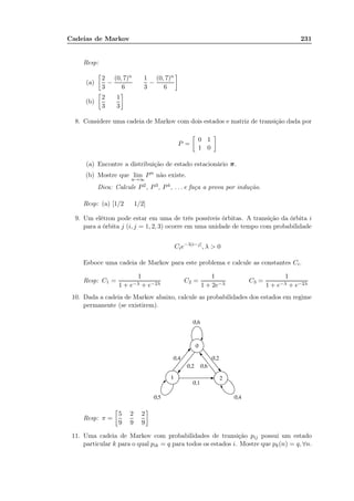 Cadeias de Markov 231
Resp:
(a)
2
3
−
(0, 7)n
6
1
3
−
(0, 7)n
6
(b)
2
3
1
3
8. Considere uma cadeia de Markov com dois estados e matriz de transição dada por
P =
0 1
1 0
(a) Encontre a distribuição de estado estacionário π.
(b) Mostre que lim
n→∞
Pn
não existe.
Dica: Calcule P2, P3, P4, . . . e faça a prova por indução.
Resp: (a) [1/2 1/2]
9. Um elétron pode estar em uma de três possíveis órbitas. A transição da órbita i
para a órbita j (i, j = 1, 2, 3) ocorre em uma unidade de tempo com probabilidade
Cie−λ|i−j|
, λ  0
Esboce uma cadeia de Markov para este problema e calcule as constantes Ci.
Resp: C1 =
1
1 + e−λ + e−2λ
C2 =
1
1 + 2e−λ
C3 =
1
1 + e−λ + e−2λ
10. Dada a cadeia de Markov abaixo, calcule as probabilidades dos estados em regime
permanente (se existirem).
Resp: π =
5
9
2
9
2
9
11. Uma cadeia de Markov com probabilidades de transição pij possui um estado
particular k para o qual pik = q para todos os estados i. Mostre que pk(n) = q, ∀n.
 