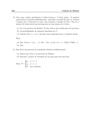 232 Cadeias de Markov
12. Uma urna contém inicialmente 5 bolas brancas e 5 bolas pretas. O seguinte
experimento é repetido indeﬁnidamente: uma bola é retirada da urna; se a mesma
é branca ela é recolocada na urna, caso contrário é deixada de fora. Seja Xn o
número de bolas pretas que permanecem na urna depois de n testes.
(a) Xn é um processo de Markov? Se sim, esboce uma cadeia para este processo.
(b) As probabilidades de transição dependem de n?
(c) Calcule P(n), n → ∞, e encontre uma explicação para o resultado obtido.
Resp:
(a) Sim. Para k = 1, 2, . . . , 5 : P[k − 1|k] = k/(5 + k) = 1 − P[k|k], P[0|0] = 1.
(b) Não.
13. Seja X(n) um processo de caminhada aleatória unidimensional.
(a) Mostre que X(n) é um processo de Markov.
(b) Encontre a matriz de transição de um passo para este processo.
Resp: P =



p, j = i + 1
q, j = i − 1
0, caso contrário
 