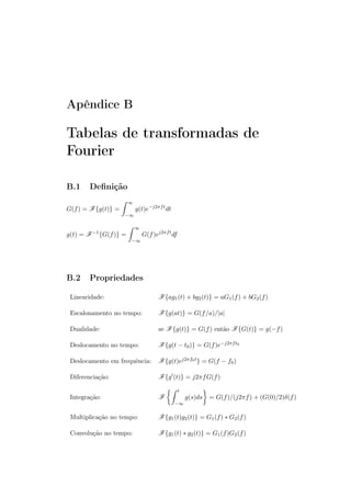 Apêndice B
Tabelas de transformadas de
Fourier
B.1 Deﬁnição
G(f) = F{g(t)} =
∞
−∞
g(t)e−j2πft
dt
g(t) = F−1
{G(f)} =
∞
−∞
G(f)ej2πft
df
B.2 Propriedades
Linearidade: F{ag1(t) + bg2(t)} = aG1(f) + bG2(f)
Escalonamento no tempo: F{g(at)} = G(f/a)/|a|
Dualidade: se F{g(t)} = G(f) então F{G(t)} = g(−f)
Deslocamento no tempo: F{g(t − t0)} = G(f)e−j2πft0
Deslocamento em frequência: F{g(t)ej2πf0t} = G(f − f0)
Diferenciação: F{g′(t)} = j2πfG(f)
Integração: F
t
−∞
g(s)ds = G(f)/(j2πf) + (G(0)/2)δ(f)
Multiplicação no tempo: F{g1(t)g2(t)} = G1(f) ∗ G2(f)
Convolução no tempo: F{g1(t) ∗ g2(t)} = G1(f)G2(f)
 