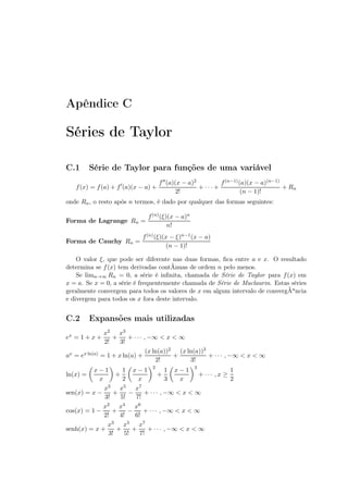 Apêndice C
Séries de Taylor
C.1 Série de Taylor para funções de uma variável
f(x) = f(a) + f′
(a)(x − a) +
f′′(a)(x − a)2
2!
+ · · · +
f(n−1)(a)(x − a)(n−1)
(n − 1)!
+ Rn
onde Rn, o resto após n termos, é dado por qualquer das formas seguintes:
Forma de Lagrange Rn =
f(n)(ξ)(x − a)n
n!
Forma de Cauchy Rn =
f(n)(ξ)(x − ξ)n−1(x − a)
(n − 1)!
O valor ξ, que pode ser diferente nas duas formas, ﬁca entre a e x. O resultado
determina se f(x) tem derivadas contÃnuas de ordem n pelo menos.
Se limn→∞ Rn = 0, a série é inﬁnita, chamada de Série de Taylor para f(x) em
x = a. Se x = 0, a série é frequentemente chamada de Série de Maclaurin. Estas séries
geralmente convergem para todos os valores de x em algum intervalo de convergÃancia
e divergem para todos os x fora deste intervalo.
C.2 Expansões mais utilizadas
ex = 1 + x +
x2
2!
+
x3
3!
+ · · · , −∞  x  ∞
ax = ex ln(a) = 1 + x ln(a) +
(x ln(a))2
2!
+
(x ln(a))3
3!
+ · · · , −∞  x  ∞
ln(x) =
x − 1
x
+
1
2
x − 1
x
2
+
1
3
x − 1
x
3
+ · · · , x ≥
1
2
sen(x) = x −
x3
3!
+
x5
5!
−
x7
7!
+ · · · , −∞  x  ∞
cos(x) = 1 −
x2
2!
+
x4
4!
−
x6
6!
+ · · · , −∞  x  ∞
senh(x) = x +
x3
3!
+
x5
5!
+
x7
7!
+ · · · , −∞  x  ∞
 