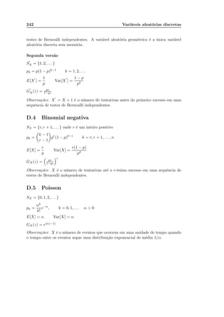 242 Variáveis aleatórias discretas
testes de Bernoulli independentes. A variável aleatória geométrica é a única variável
aleatória discreta sem memória.
Segunda versão
S
′
X = {1, 2, . . . }
pk = p(1 − p)k−1 k = 1, 2, . . .
E[X
′
] =
1
p
Var[X
′
] =
1 − p
p2
G
′
X (z) = pz
1−qz
Observações: X
′
= X + 1 é o número de tentativas antes do primeiro sucesso em uma
sequência de testes de Bernoulli independentes.
D.4 Binomial negativa
SX = {r, r + 1, . . . } onde r é um inteiro positivo
pk =
k − 1
r − 1
pr
(1 − p)k−r
k = r, r + 1, . . . , n
E[X] =
r
p
Var[X] =
r(1 − p)
p2
GX (z) = pz
1−qz
r
Observações: X é o número de tentativas até o r-ésimo sucesso em uma sequência de
testes de Bernoulli independentes.
D.5 Poisson
SX = {0, 1, 2, . . . }
pk =
αk
k!
e−α
, k = 0, 1, . . . α  0
E[X] = α Var[X] = α
GX (z) = eα(z−1)
Observações: X é o número de eventos que ocorrem em uma unidade de tempo quando
o tempo entre os eventos segue uma distribuição exponencial de média 1/α.
 