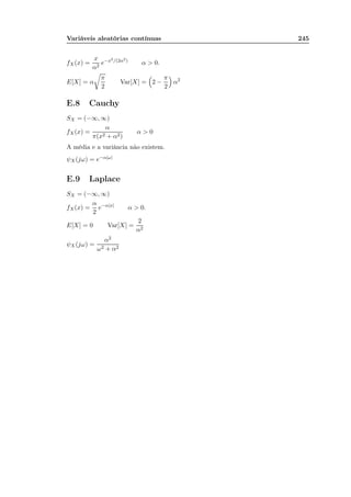 Variáveis aleatórias contínuas 245
fX(x) =
x
α2
e−x2/(2α2)
α  0.
E[X] = α
π
2
Var[X] = 2 −
π
2
α2
E.8 Cauchy
SX = (−∞, ∞)
fX(x) =
α
π(x2 + α2)
α  0
A média e a variância não existem.
ψX (jω) = e−α|ω|
E.9 Laplace
SX = (−∞, ∞)
fX(x) =
α
2
e−α|x|
α  0.
E[X] = 0 Var[X] =
2
α2
ψX (jω) =
α2
ω2 + α2
 