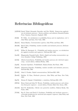 Referências Bibliográﬁcas
[AZW89] Daniel Tabak Alexander Zayezdny and Dov Wulich, Engineering applicati-
ons of stochastic processes - theory, problems and solutions, Research Studies
Press, Taunton, Somerset, England, 1989.
[Fel68] W. Feller, An introduction to probability theory and its implications, vol. I,
John Wiley and Sons, New York, 1968.
[Hay01] Simon Haykin, Communication systems, John Wiley and Sons, 2001.
[Hsu96] Hwei P. Hsu, Probability, random variables and stochastic processes, McGraw-
Hill, 1996.
[Jr.87] Wilber B. Davenport Jr., Probability and random processes. an introduction
for applied scientists and engineers., McGraw-Hill, 1987.
[Lat89] Bhagwandas Pannalal Lathi, Modern digital and analog communication sys-
tems, Sounders College Publishing, 1989.
[LG94] Alberto Leon-Garcia, Probability and random processes for electrical engine-
ering - second edition, Addison-Wesley, 1994.
[Lip93] Seymour Lipschutz, Probabilidade, Makron Books, São Paulo, 1993.
[Pap84] Athanasios Papoulis, Probability, random variables and stochastic processes,
McGraw-Hill, 1984.
[Pro95] John G. Proakis, Digital communications, McGraw-Hill, 1995.
[Ros83] Sheldon. M. Ross, Stochastic processes, John Wiley and Sons, New York,
1983.
[Spi78] Murray R. Spiegel, Probabilidade e estatística, McGraw-Hill, 1978.
[SW94] Henry Stark and John W. Woods, Probability, random processes and estima-
tion theory for engineers - second edition, Prentice Hall, New Jersey, 1994.
[Swo94] Earl W. Swokowsky, Cálculo com geometria analítica, Makron Books, São
Paulo, 1994.
[YG98] Roy D. Yates and David J. Goodman, Probability and stochastic processes -
a friendly introduction for electrical and computer engineers, John Wiley and
Sons, New York, 1998.
 