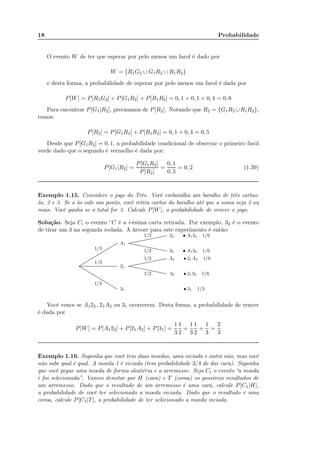 18 Probabilidade
O evento W de ter que esperar por pelo menos um farol é dado por
W = {R1G2 ∪ G1R2 ∪ R1R2}
e desta forma, a probabilidade de esperar por pelo menos um farol é dada por
P[W] = P[R1G2] + P[G1R2] + P[R1R2] = 0, 1 + 0, 1 + 0, 4 = 0, 6
Para encontrar P[G1|R2], precisamos de P[R2]. Notando que R2 = {G1R2 ∪R1R2},
temos:
P[R2] = P[G1R2] + P[R1R2] = 0, 1 + 0, 4 = 0, 5
Desde que P[G1R2] = 0, 1, a probabilidade condicional de observar o primeiro farol
verde dado que o segundo é vermelho é dada por:
P[G1|R2] =
P[G1R2]
P[R2]
=
0, 1
0, 5
= 0, 2 (1.39)
Exemplo 1.15. Considere o jogo do Três. Você embaralha um baralho de três cartas:
às, 2 e 3. Se o às vale um ponto, você retira cartas do baralho até que a soma seja 3 ou
mais. Você ganha se o total for 3. Calcule P[W], a probabilidade de vencer o jogo.
Solução. Seja Ci o evento “C é a i-ésima carta retirada. Por exemplo, 32 é o evento
de tirar um 3 na segunda rodada. A árvore para este experimento é então:
................................................................................................................................................................................................................
..................................................................................................................................................................................................................................................................................................................................................................................................
1/3
1/3
1/3
A1
21
31
......................................................................................................................................................................................
......................................................................................................................................................................................
......................................................................................................................................................................................
......................................................................................................................................................................................
1/2
1/2
1/2
1/2
22 • A122 1/6
32 • A132 1/6
A2 • 21A2 1/6
32 • 2132 1/6
• 31 1/3
Você vence se A122, 21A2 ou 31 ocorrerem. Desta forma, a probabilidade de vencer
é dada por
P[W] = P[A122] + P[21A2] + P[31] =
1
3
1
2
+
1
3
1
2
+
1
3
=
2
3
Exemplo 1.16. Suponha que você tem duas moedas, uma viciada e outra não, mas você
não sabe qual é qual. A moeda 1 é viciada (tem probabilidade 3/4 de dar cara). Suponha
que você pegue uma moeda de forma aleatéria e a arremesse. Seja Ci o evento “a moeda
i foi selecionada”. Vamos denotar por H (cara) e T (coroa) os possíveis resultados de
um arremesso. Dado que o resultado de um arremesso é uma cara, calcule P[C1|H],
a probabilidade de você ter selecionado a moeda viciada. Dado que o resultado é uma
coroa, calcule P[C1|T], a probabilidade de ter selecionado a moeda viciada.
 