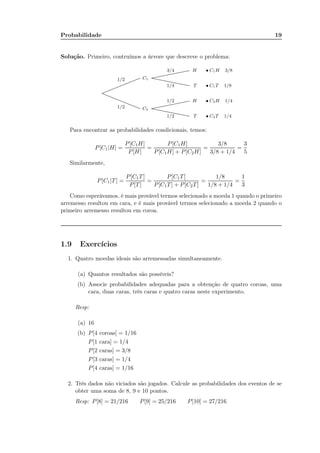 Probabilidade 19
Solução. Primeiro, contruímos a árvore que descreve o problema:
................................................................................................................................................................................................
................................................................................................................................................................................................
1/2
1/2
C1
C2
......................................................................................................................................................................................
......................................................................................................................................................................................
......................................................................................................................................................................................
......................................................................................................................................................................................
3/4
1/4
1/2
1/2
H • C1H 3/8
T • C1T 1/8
H • C2H 1/4
T • C2T 1/4
Para encontrar as probabilidades condicionais, temos:
P[C1|H] =
P[C1H]
P[H]
=
P[C1H]
P[C1H] + P[C2H]
=
3/8
3/8 + 1/4
=
3
5
Similarmente,
P[C1|T] =
P[C1T]
P[T]
=
P[C1T]
P[C1T] + P[C2T]
=
1/8
1/8 + 1/4
=
1
3
Como esperávamos, é mais provável termos selecionado a moeda 1 quando o primeiro
arremesso resultou em cara, e é mais provável termos selecionado a moeda 2 quando o
primeiro arremesso resultou em coroa.
1.9 Exercícios
1. Quatro moedas ideais são arremessadas simultaneamente.
(a) Quantos resultados são possíveis?
(b) Associe probabilidades adequadas para a obtenção de quatro coroas, uma
cara, duas caras, três caras e quatro caras neste experimento.
Resp:
(a) 16
(b) P[4 coroas] = 1/16
P[1 cara] = 1/4
P[2 caras] = 3/8
P[3 caras] = 1/4
P[4 caras] = 1/16
2. Três dados não viciados são jogados. Calcule as probabilidades dos eventos de se
obter uma soma de 8, 9 e 10 pontos.
Resp: P[8] = 21/216 P[9] = 25/216 P[10] = 27/216
Fim da Aula 2
 