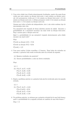 20 Probabilidade
3. Uma certa cidade tem 8 faróis aleatoriamente localizados, quatro dos quais ﬁcam
verdes por meio minuto na direção leste-oeste e meio minuto na direção norte-
sul, três permanecem verdes por 1/4 de minuto na direção leste-oeste e 3/4 de
minuto na direção norte-sul, e o último permanece verde 3/4 de minuto na direção
leste-oeste e 1/4 de minuto na direção norte-sul.
Assuma que todos os faróis são independentes, isto é, não existe nenhum tipo de
sincronização entre eles.
Um automóvel está viajando de forma aleatória através da cidade. Encontre a
probabilidade de o automóvel encontrar um sinal verde na direção leste-oeste.
Faça o mesmo para a direção norte-sul.
Qual é a probabilidade de um automóvel viajando aleatoriamente pela cidade
encontre um sinal verde?
Resp:
P[verde na direção L-O] = 7/16
P[verde na direção N-S] = 9/16
P[verde] = 1/2
4. Uma urna contém 3 bolas vermelhas e 2 brancas. Duas bolas são retiradas em
sucessão, a primeira bola sendo recolocada antes da retirada da segunda.
(a) Quantos resultados são possíveis?
(b) Associe probabilidades a cada um destes resultados.
Resp:
(a) 4
(b) P[1a.V, 2a.V] = 9/25
P[1a.V, 2a.B] = 6/25
P[1a.B, 2a.V] = 6/25
P[1a.B, 2a.B] = 4/25
5. Repita o problema anterior se a primeira bola não for recolocada antes da segunda
retirada.
(a) 4
(b) P[1a.V, 2a.V] = 3/10
P[1a.V,2a.B] = 3/10
P[1a.B, 2a.V] = 3/10
P[1a.B, 2a.B] = 1/10
6. No problema anterior, se sabemos que a primeira retirada foi de uma bola branca,
qual é a probabilidade de a segunda retirada ser também de uma bola branca ?
Resp: 1/4
 