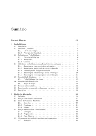 Sumário
Lista de Figuras vii
1 Probabilidade 1
1.1 Introdução. . . . . . . . . . . . . . . . . . . . . . . . . . . . . . . . . . . 1
1.2 Teoria de Conjuntos. . . . . . . . . . . . . . . . . . . . . . . . . . . . . . 2
1.2.1 Lei de De Morgan. . . . . . . . . . . . . . . . . . . . . . . . . . . 4
1.2.2 Princípio da Dualidade. . . . . . . . . . . . . . . . . . . . . . . . 5
1.3 Deﬁnições de Probabilidade. . . . . . . . . . . . . . . . . . . . . . . . . . 5
1.3.1 Frequência Relativa. . . . . . . . . . . . . . . . . . . . . . . . . . 5
1.3.2 Axiomática. . . . . . . . . . . . . . . . . . . . . . . . . . . . . . . 6
1.3.3 Clássica. . . . . . . . . . . . . . . . . . . . . . . . . . . . . . . . . 7
1.4 Cálculo de probabilidades usando métodos de contagem. . . . . . . . . . 7
1.4.1 Amostragem com reposição e ordenação. . . . . . . . . . . . . . . 8
1.4.2 Amostragem sem reposição e com ordenação. . . . . . . . . . . . 8
1.4.3 Permutação de n objetos distintos. . . . . . . . . . . . . . . . . . 9
1.4.4 Amostragem sem reposição e sem ordenação. . . . . . . . . . . . 10
1.4.5 Amostragem com reposição e sem ordenação. . . . . . . . . . . . 11
1.5 Probabilidade Conjunta. . . . . . . . . . . . . . . . . . . . . . . . . . . . 11
1.5.1 Probabilidades Marginais. . . . . . . . . . . . . . . . . . . . . . . 12
1.6 Probabilidade Condicional. . . . . . . . . . . . . . . . . . . . . . . . . . 12
1.6.1 Regra de Bayes. . . . . . . . . . . . . . . . . . . . . . . . . . . . . 13
1.7 Eventos independentes. . . . . . . . . . . . . . . . . . . . . . . . . . . . . 14
1.8 Experimentos sequenciais e diagramas em árvore . . . . . . . . . . . . . 16
1.9 Exercícios . . . . . . . . . . . . . . . . . . . . . . . . . . . . . . . . . . . 19
2 Variáveis Aleatórias 25
2.1 Deﬁnição. . . . . . . . . . . . . . . . . . . . . . . . . . . . . . . . . . . . 25
2.2 Função distribuição cumulativa. . . . . . . . . . . . . . . . . . . . . . . . 27
2.3 Tipos de Variáveis Aleatórias . . . . . . . . . . . . . . . . . . . . . . . . 30
2.3.1 Discretas . . . . . . . . . . . . . . . . . . . . . . . . . . . . . . . 30
2.3.2 Contínuas . . . . . . . . . . . . . . . . . . . . . . . . . . . . . . . 31
2.3.3 Mistas . . . . . . . . . . . . . . . . . . . . . . . . . . . . . . . . . 32
2.4 Função Densidade de Probabilidade . . . . . . . . . . . . . . . . . . . . . 33
2.4.1 Deﬁnição . . . . . . . . . . . . . . . . . . . . . . . . . . . . . . . 33
2.4.2 Propriedades . . . . . . . . . . . . . . . . . . . . . . . . . . . . . 34
2.4.3 Caso Discreto . . . . . . . . . . . . . . . . . . . . . . . . . . . . . 35
2.5 Algumas variáveis aleatórias discretas importantes . . . . . . . . . . . . 36
2.5.1 Bernoulli . . . . . . . . . . . . . . . . . . . . . . . . . . . . . . . 36
 