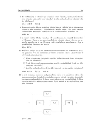 Probabilidade 21
7. No problema 5), se sabemos que a segunda bola é vermelha, qual a probabilidade
de a primeira também ter sido vermelha? Qual a probabilidade da primeira bola
ter sido branca?
Resp: a) 1/2 b) 1/2
8. Uma urna contém 3 bolas vermelhas, 5 bolas brancas e 8 bolas pretas. Outra urna
contém 6 bolas vermelhas, 7 bolas brancas e 4 bolas pretas. Uma bola é retirada
de cada urna. Encontre a probabilidade de obter duas bolas da mesma cor.
Resp: 85/272
9. A caixa I contém 3 bolas vermelhas e 5 bolas brancas, e a caixa II, 4 vermelhas
e 2 brancas. Extrai-se ao acaso uma bola da primeira caixa e coloca-se na se-
gunda, sem observar a cor. Extrai-se então uma bola da segunda caixa. Qual a
probabilidade da mesma ser branca?
Resp: 21/56
10. Em certo colégio, 25 % dos estudantes foram reprovados em matemática, 15 %
em química e 10 % em matemática e química ao mesmo tempo. Um estudante é
selecionado aleatoriamente.
a) Se ele foi reprovado em química, qual é a probabilidade de ele ter sido repro-
vado em matemática?
b) Se ele foi reprovado em matemática, qual é a probabilidade de ele ter sido
reprovado em química?
c) Qual é a probabilidade de ele ter sido reprovado em matemática ou química?
Resp: a) 2/3 b) 2/5 c) 0,30
11. A rede comutada mostrada na ﬁgura abaixo opera se e somente se existe pelo
menos um caminho fechado de comutadores entre a entrada e a saída. Assumindo
que os comutadores falhem de forma independente e que a probabilidade de falha
de cada comutador são aquelas dadas na ﬁgura, calcule a probabilidade de esta
rede funcionar.
.................................... ....................................
0,3
0,4 0,4 0,1
0,2
.................................................................................................................. .................................................................................................................. .................................................................................................................. .........................................................
...........................................................................................................................................................................
...........................................................................................................................................................................
.............................................................................................................................................................................................................................................................................................
...........................................................................................................................................................................
...........................................................................................................................................................................
.............................................................................................................................................................................................................................................................................................
Resp: 0,865
 
