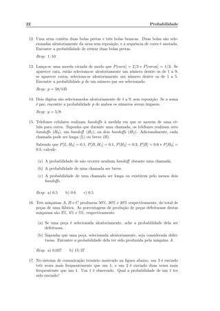 22 Probabilidade
12. Uma urna contém duas bolas pretas e três bolas brancas. Duas bolas são sele-
cionadas aleatoriamente da urna sem reposição, e a sequência de cores é anotada.
Encontre a probabilidade de retirar duas bolas pretas.
Resp: 1/10
13. Lança-se uma moeda viciada de modo que P[cara] = 2/3 e P[coroa] = 1/3. Se
aparecer cara, então seleciona-se aleatoriamente um número dentre os de 1 a 9;
se aparecer coroa, seleciona-se aleatoriamente um número dentre os de 1 a 5.
Encontre a probabilidade p de um número par ser selecionado.
Resp: p = 58/135
14. Dois dígitos são selecionaodos aleatoriamente de 1 a 9, sem reposição. Se a soma
é par, encontre a probabilidade p de ambos os números serem ímpares.
Resp: p = 5/8
15. Telefones celulares realizam handoﬀs à medida em que se movem de uma cé-
lula para outra. Suponha que durante uma chamada, os telefones realizam zero
handoﬀs (H0), um handoﬀ (H1), ou dois handoﬀs (H2). Adicionalmente, cada
chamada pode ser longa (L) ou breve (B).
Sabendo que P[L, H0] = 0.1, P[B, H1] = 0.1, P[H2] = 0.3, P[B] = 0.6 e P[H0] =
0.5, calcule:
(a) A probabilidade de não ocorrer nenhum handoﬀ durante uma chamada.
(b) A probabilidade de uma chamada ser breve.
(c) A probabilidade de uma chamada ser longa ou existirem pelo menos dois
handoﬀs.
Resp: a) 0.5 b) 0.6 c) 0.5
16. Três máquinas A, B e C produzem 50%, 30% e 20% respectivamente, do total de
peças de uma fábrica. As porcentagens de produção de peças defeituosas destas
máquinas são 3%, 4% e 5%, respectivamente.
(a) Se uma peça é selecionada aleatoriamente, ache a probabilidade dela ser
defeituosa.
(b) Suponha que uma peça, selecionada aleatoriamente, seja considerada defei-
tuosa. Encontre a probabilidade dela ter sido produzida pela máquina A.
Resp: a) 0,037 b) 15/37
17. No sistema de comunicação ternário mostrado na ﬁgura abaixo, um 3 é enviado
três vezes mais frequentemente que um 1, e um 2 é enviado duas vezes mais
frequentemte que um 1. Um 1 é observado. Qual a probabilidade de um 1 ter
sido enviado?
 