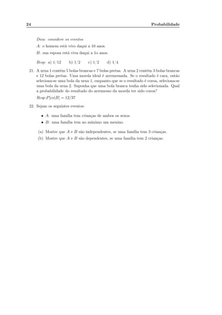 24 Probabilidade
Dica: considere os eventos
A: o homem está vivo daqui a 10 anos.
B: sua esposa está viva daqui a 1o anos.
Resp: a) 1/12 b) 1/2 c) 1/2 d) 1/4
21. A urna 1 contêm 5 bolas brancas e 7 bolas pretas. A urna 2 contêm 3 bolas brancas
e 12 bolas pretas. Uma moeda ideal é arremessada. Se o resultado é cara, então
seleciona-se uma bola da urna 1, enquanto que se o resultado é coroa, seleciona-se
uma bola da urna 2. Suponha que uma bola branca tenha sido selecionada. Qual
a probabilidade do resultado do arremesso da moeda ter sido coroa?
Resp:P[co|B] = 12/37
22. Sejam os seguintes eventos:
• A: uma família tem crianças de ambos os sexos.
• B: uma família tem no máximo um menino.
(a) Mostre que A e B são independentes, se uma família tem 3 crianças.
(b) Mostre que A e B são dependentes, se uma família tem 2 crianças.
 