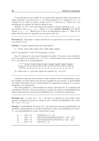 26 Variáveis Aleatórias
A especiﬁcação de uma medida de um experimento aleatório deﬁne uma função no
espaço amostral, e portanto uma v.a. O espaço amostral S é o domínio da v.a., e o
conjunto SX de todos os valores tomados por X é a faixa da v.a. Então SX é um
subconjunto do conjunto de todos os números reais.
Podemos ver X(·) como uma função que mapeia os pontos amostrais ζ1, ζ2, . . . , ζm
em números reais x1, x2, . . . , xn. Assim, X é uma variável aleatória que assume
valores x1, x2, . . . , xn. Observe que m não é necessariamente igual a n. Mais de um
ponto amostral pode ser mapeado em um mesmo valor de x.
Exemplo 2.1. Especiﬁque o espaço amostral de um experimento que consiste em jogar
uma moeda 3 vezes.
Solução. O espaço amostral para este experimento é
S = {CCC, CCK, CKC, CKK, KCC, KCK, KKC, KKK},
onde C corresponde a “cara"e K corresponde a “coroa".
Seja X o número de caras em três jogadas da moeda. X associa a cada resultado ζ
em S um número do conjunto SX = 0, 1, 2, 3. A tabela abaixo lista os oito resultados
de S e os valores de X correspondentes.
ζ CCC CCK CKC KCC CKK KCK KKC KKK
X(ζ) 3 2 2 2 1 1 1 0
X é então uma v.a. que toma valores no conjunto SX = 0, 1, 2, 3.
A função ou regra que associa valores a cada resultado é ﬁxa ou determinística, como,
por exemplo, na regra “número de caras em 3 jogadas de uma moeda”. A aleatoriedade
nos valores observados deve-se à aleatoriedade dos argumentos da função X, ou seja os
resultados ζi do experimento.
Em outras palavras, a aleatoriedade dos valores observados de X é induzida pelo
experimento aleatório, e devemos portanto ser capazes de calcular as probabilidades dos
valores observados em termos das probabilidades dos resultados do experimento.
Exemplo 2.2. O evento {X = k} = {k caras em 3 jogadas de uma moeda} ocorre
quando o resultado do experimento contém k caras. Calcule as probabilidades dos eventos
{X = k}, k = 0, 1, 2, 3.
Solução. A probabilidade do evento {X = k} é dada pela soma das probabilidades dos
resultados correspondentes ou eventos elementares. Seja p a probabilidades de caras e
(1 − p) a probabilidade de coroas. Desta forma, temos
p0 = P[X = 0] = P[{KKK}] = (1 − p)3
p1 = P[X = 1] = P[{CKK}]P[{KCK}]P[{KKC}] = 3(1 − p)2p
p2 = P[X = 2] = P[{CCK}]P[{CKC}]P[{KCC}] = 3(1 − p)p2
p3 = P[X = 3] = P[{CCC}] = p3
Note que as jogadas das moedas sao independentes, ou seja P(AB)=P(A)P(B
 