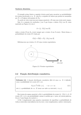 Variáveis Aleatórias 27
O exemplo acima ilustra a seguinte técnica geral para encontrar as probabilidades
de eventos envolvendo a v.a. X: seja SX o conjunto de valores que podem ser assumidos
por X, e B algum subconjunto de SX.
SX pode ser visto como um novo espaço amostral, e B como um evento neste espaço.
Seja A o conjunto de resultados ζ em S que levam a valores X(ζ) em B, como
mostrado na Figura 2.2, isto é
A = {ζ : X(ζ) em B}
então o evento B em SX ocorre sempre que o evento A em S ocorre. Desta forma, a
probabilidade do evento B é dada por
P[A] = P[B] = P[ζ : X(ζ) em B]
Referimo-nos aos eventos A e B como eventos equivalentes.
S
A
B reta real
Figura 2.2: Eventos equivalentes.
2.2 Função distribuição cumulativa.
Deﬁnição 2.2. A função distribuição cumulativa (fdc) de uma v.a. X é deﬁnida
como a probabilidade do evento {X ≤ x}:
FX (x)
△
= P[X ≤ x], − ∞ < x < ∞ (2.1)
isto é, a probabilidade da v.a. X tomar um valor no intervalo (−∞, x].
Em termos do espaço amostral, a fdc é a probabilidade do evento {ζ : X(ζ) ≤ x}. O
evento {X ≤ x} e sua probabilidade variam à medida que x varia; em outras palavras,
FX (x) é uma função da variável x.
A fdc é simplesmente uma maneira conveniente de especiﬁcar a probabilidade de
todos os intervalos semi-inﬁnitos da reta real, e seus complementos, uniões e interseções.
 
