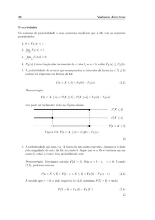 28 Variáveis Aleatórias
Propriedades
Os axiomas de probabilidade e seus corolários implicam que a fdc tem as seguintes
propriedades:
1. 0 ≤ FX (x) ≤ 1
2. lim
x→∞
FX (x) = 1
3. lim
x→−∞
FX (x) = 0
4. FX (x) é uma função não decrescente de x, isto é, se a < b, então FX(a) ≤ FX (b).
5. A probabilidade de eventos que correspondem a intervalos da forma (a < X ≤ b)
podem ser expressas em termos da fdc
P[a < X ≤ b] = FX (b) − FX (a) (2.2)
Demonstração.
P[a < X ≤ b] = P[X ≤ b] − P[X ≤ a] = FX(b) − FX (a)
Isto pode ser facilmente visto na Figura abaixo
........................................................................................................................................................................ ....................................................................................................................................................................................................................................................................................................................................................................................................................................................................................................................................
........................................................................................................................................................................................................................................................................................................................................................................................................................................................................................................................................................................................................................................................................................................................................
........................................................................................................................................................................................................................................................................................................................................................................................................................................................................................................................................................................................................................................................................................................................................
.............
.............
.............
.............
.............
.............
.......
.............
.............
.............
.............
.............
............. P[X ≤ b]
P[X ≤ a]
P[a < X ≤ b]
v
v
vf
Figura 2.3: P[a < X ≤ b] = FX(b) − FX (a)
6. A probabilidade que uma v.a. X toma em um ponto especíﬁco, digamos b, é dada
pela magnitude do salto da fdc no ponto b. Segue que se a fdc é contínua em um
ponto b, então o evento tem probabilidade zero.
Demonstração. Desejamos calcular P[X = b]. Seja a = b − ε, ε > 0. Usando
(2.2), podemos escrever
P[a < X ≤ b] = P[b − ε < X ≤ b] = FX (b) − FX (b − ε) (2.3)
À medida que ε → 0, o lado esquerdo de (2.3) aproxima P[X = b], e então
P[X = b] = FX (b) − FX (b−
) (2.4)
 