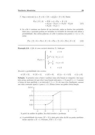 Variáveis Aleatórias 29
7. Seja o intervalo {a ≤ X ≤ b} = {X = a} {a < X ≤ b}. Então
P[a ≤ X ≤ b] = P[X = a] + P[a < X ≤ b]
= FX (a) − FX (a−) + FX (b) − FX (a)
= FX (b) − FX (a−)
(2.5)
8. Se a fdc é contínua nos limites de um intervalo, então os limites têm probabili-
dade zero, e portanto podem ser incluídos ou excluídos do intervalo sem afetar a
probabilidade. Em outras palavras, se a fdc é contínua nos pontos x = a e x = b,
então
P[a < X < b] = P[a ≤ X < b] = P[a < X ≤ b] = P[a ≤ X ≤ b] (2.6)
Exemplo 2.3. A fdc de uma variável aleatória X é dada por
FX (x) =



0 x < 0
1
4
(x2 + 1) 0 ≤ x < 1
1
4
x +
1
2
1 ≤ x < 2
1 x ≥ 2
Encontre a probabilidade dos eventos:
a) {X < 1} b) {X = 1} c) {X = 0} d) {|x − 1| > 1/2} e) {x ≤ 0}
Solução. A primeira coisa a fazer é analisar como esta função se comporta: das equa-
ções acima, podemos ver que esta é uma função nula para x < 0; para 0 ≤ x < 1 assume
a forma de uma parábola, e no intervalo 1 ≤ x < 2 o de uma reta; ﬁnalmente, assume
um valor constante igual a 1 para x > 2. Abaixo temos um gráﬁco desta função.
x-1 0 1 2 3
0.25
0.5
0.75
1
fX(x)
-
6
......................................................................................................................................................................................
.................................................................................................................................................
...................................................................................................................................................................................................................................................................................................................................
............. ............. ............. ............. ............. ............. ............. .......
.............
.............
.............
.............
.............
.............
.............
.............
.............
.............
.............
.............
............. ............. ............. ............. ............. ............. ............. ............. ............. ............. ............. ............. ...
............. ............. ............. ............. ............. ............. ............. ............. ............. ............. ............. ............. ...
............. ............. ............. ............. ............. ............. ............. ............. ............. ............. ............. ............. ............. ............. ............. ............. .............
.............
.............
.............
.............
.............
.............
.............
.............
.............
.............
.............
..........
s
s
A partir da análise do gráﬁco, ﬁca fácil resolver o problema:
a) A probabilidade do evento {X < 1} é dado pelo valor da fdc no ponto imediata-
mente anterior a X = 1. Portanto, P[X < 1] = 1/2.
 