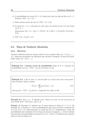 30 Variáveis Aleatórias
b) A probabilidade do evento {X = 1} é dada pelo valor do salto da fdc em X = 1.
Portanto, P[X = 1] = 1/4.
c) Pelas mesmas razões do item b), P[X = 0 = 1/4].
d) O evento {|x − 1| > 1/2} pode ser visto como um círculo de raio 1/2 com centro
em X = 1.
Desta forma, P[|x−1| > 1/2] = 1−P[1/2 < X ≤ 3/2] = 1−[FX (3/2)−FX (1/2)] =
7/16
e) P[X ≤ 0] = FX (0) = 1/4
2.3 Tipos de Variáveis Aleatórias
2.3.1 Discretas
Variáveis aleatórias discretas tomam valores de um conjunto ﬁnito SX = {x0, x1, . . . ,
xn}. Aparecem geralmente em aplicações que envolvem contagem, de modo que geral-
mente temos SX = {0, 1, . . . }.
Deﬁnição 2.3. A função massa de probabilidade (fmp) de X é o conjunto de
probabilidades pX(xk) = P[X = xk] dos elementos em SX.
Deﬁnição 2.4. A fdc de uma v.a. discreta pode ser escrita como uma soma ponde-
rada de funções degrau unitário
FX (x) =
k
pX(xk)u(x − xk) (2.7)
onde pX(xk) = P[X = xk] fornece a magnitude dos saltos na fdc.
Exemplo 2.4. Seja a v.a. X deﬁnida como “número de caras em três arremessos de
uma moeda ideal”. Determine a fdc de X.
Solução. Do Exemplo 2.1 sabemos que X toma apenas os valores 0, 1, 2 e 3. Do
Exemplo 2.2, se ﬁzermos p = 0.5 as probabilidades para cada um destes resultados são
1/8, 3/8, 3/8 e 1/8, respectivamente, de modo que FX (x) é simplesmente a soma das
probabilidades dos resultados de 0,1,2,3 que são menores ou iguais a x. A fdc resultante
tem portanto descontinuidades nos pontos 0,1,2 e 3. A fdc de X deﬁnida desta maneira
pode ser vista na Figura 2.4.
Alguns livros consideram a fmp como uma fdp.
 