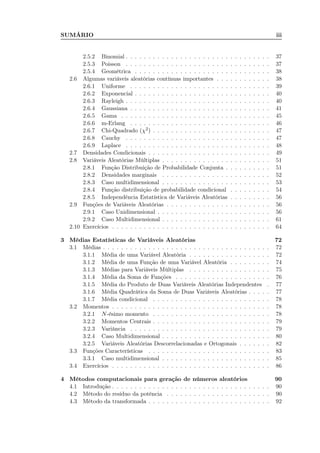SUMÁRIO iii
2.5.2 Binomial . . . . . . . . . . . . . . . . . . . . . . . . . . . . . . . . 37
2.5.3 Poisson . . . . . . . . . . . . . . . . . . . . . . . . . . . . . . . . 37
2.5.4 Geométrica . . . . . . . . . . . . . . . . . . . . . . . . . . . . . . 38
2.6 Algumas variáveis aleatórias contínuas importantes . . . . . . . . . . . . 38
2.6.1 Uniforme . . . . . . . . . . . . . . . . . . . . . . . . . . . . . . . 39
2.6.2 Exponencial . . . . . . . . . . . . . . . . . . . . . . . . . . . . . . 40
2.6.3 Rayleigh . . . . . . . . . . . . . . . . . . . . . . . . . . . . . . . . 40
2.6.4 Gaussiana . . . . . . . . . . . . . . . . . . . . . . . . . . . . . . . 41
2.6.5 Gama . . . . . . . . . . . . . . . . . . . . . . . . . . . . . . . . . 45
2.6.6 m-Erlang . . . . . . . . . . . . . . . . . . . . . . . . . . . . . . . 46
2.6.7 Chi-Quadrado (χ2) . . . . . . . . . . . . . . . . . . . . . . . . . . 47
2.6.8 Cauchy . . . . . . . . . . . . . . . . . . . . . . . . . . . . . . . . 47
2.6.9 Laplace . . . . . . . . . . . . . . . . . . . . . . . . . . . . . . . . 48
2.7 Densidades Condicionais . . . . . . . . . . . . . . . . . . . . . . . . . . . 49
2.8 Variáveis Aleatórias Múltiplas . . . . . . . . . . . . . . . . . . . . . . . . 51
2.8.1 Função Distribuição de Probabilidade Conjunta . . . . . . . . . . 51
2.8.2 Densidades marginais . . . . . . . . . . . . . . . . . . . . . . . . 52
2.8.3 Caso multidimensional . . . . . . . . . . . . . . . . . . . . . . . . 53
2.8.4 Função distribuição de probabilidade condicional . . . . . . . . . 54
2.8.5 Independência Estatística de Variáveis Aleatórias . . . . . . . . . 56
2.9 Funções de Variáveis Aleatórias . . . . . . . . . . . . . . . . . . . . . . . 56
2.9.1 Caso Unidimensional . . . . . . . . . . . . . . . . . . . . . . . . . 56
2.9.2 Caso Multidimensional . . . . . . . . . . . . . . . . . . . . . . . . 61
2.10 Exercícios . . . . . . . . . . . . . . . . . . . . . . . . . . . . . . . . . . . 64
3 Médias Estatísticas de Variáveis Aleatórias 72
3.1 Médias . . . . . . . . . . . . . . . . . . . . . . . . . . . . . . . . . . . . . 72
3.1.1 Média de uma Variável Aleatória . . . . . . . . . . . . . . . . . . 72
3.1.2 Média de uma Função de uma Variável Aleatória . . . . . . . . . 74
3.1.3 Médias para Variáveis Múltiplas . . . . . . . . . . . . . . . . . . 75
3.1.4 Média da Soma de Funções . . . . . . . . . . . . . . . . . . . . . 76
3.1.5 Média do Produto de Duas Variáveis Aleatórias Independentes . 77
3.1.6 Média Quadrática da Soma de Duas Variáveis Aleatórias . . . . . 77
3.1.7 Média condicional . . . . . . . . . . . . . . . . . . . . . . . . . . 78
3.2 Momentos . . . . . . . . . . . . . . . . . . . . . . . . . . . . . . . . . . . 78
3.2.1 N-ésimo momento . . . . . . . . . . . . . . . . . . . . . . . . . . 78
3.2.2 Momentos Centrais . . . . . . . . . . . . . . . . . . . . . . . . . . 79
3.2.3 Variância . . . . . . . . . . . . . . . . . . . . . . . . . . . . . . . 79
3.2.4 Caso Multidimensional . . . . . . . . . . . . . . . . . . . . . . . . 80
3.2.5 Variáveis Aleatórias Descorrelacionadas e Ortogonais . . . . . . . 82
3.3 Funções Características . . . . . . . . . . . . . . . . . . . . . . . . . . . 83
3.3.1 Caso multidimensional . . . . . . . . . . . . . . . . . . . . . . . . 85
3.4 Exercícios . . . . . . . . . . . . . . . . . . . . . . . . . . . . . . . . . . . 86
4 Métodos computacionais para geração de números aleatórios 90
4.1 Introdução . . . . . . . . . . . . . . . . . . . . . . . . . . . . . . . . . . . 90
4.2 Método do resíduo da potência . . . . . . . . . . . . . . . . . . . . . . . 90
4.3 Método da transformada . . . . . . . . . . . . . . . . . . . . . . . . . . . 92
 
