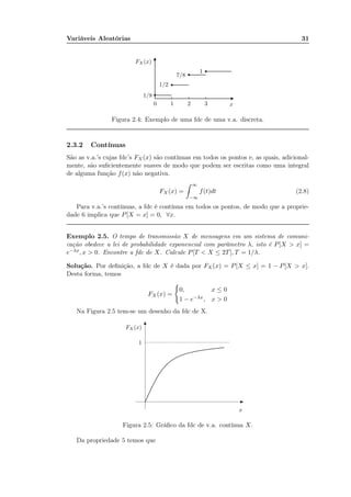 Variáveis Aleatórias 31
0 1 2 3 x
FX (x)
1/8
1/2
7/8
1
Figura 2.4: Exemplo de uma fdc de uma v.a. discreta.
2.3.2 Contínuas
São as v.a.’s cujas fdc’s FX (x) são contínuas em todos os pontos e, as quais, adicional-
mente, são suﬁcientemente suaves de modo que podem ser escritas como uma integral
de alguma função f(x) não negativa.
FX (x) =
∞
−∞
f(t)dt (2.8)
Para v.a.’s contínuas, a fdc é contínua em todos os pontos, de modo que a proprie-
dade 6 implica que P[X = x] = 0, ∀x.
Exemplo 2.5. O tempo de transmissão X de mensagens em um sistema de comuni-
cação obedece a lei de probabilidade exponencial com parâmetro λ, isto é P[X > x] =
e−λx, x > 0. Encontre a fdc de X. Calcule P[T < X ≤ 2T], T = 1/λ.
Solução. Por deﬁnição, a fdc de X é dada por FX (x) = P[X ≤ x] = 1 − P[X > x].
Desta forma, temos
FX (x) =
0, x ≤ 0
1 − e−λx, x > 0
Na Figura 2.5 tem-se um desenho da fdc de X.
x
1
FX(x)
Figura 2.5: Gráﬁco da fdc de v.a. contínua X.
Da propriedade 5 temos que
 
