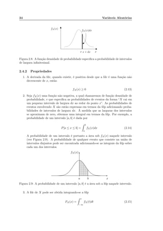 34 Variáveis Aleatórias
fX(x)
xx x + dx
fX(x)dx
Figura 2.8: A função densidade de probabilidade especiﬁca a probabilidade de intervalos
de largura inﬁnitesimal.
2.4.2 Propriedades
1. A derivada da fdc, quando existir, é positiva desde que a fdc é uma função não
decrescente de x, então
fX(x) ≥ 0 (2.13)
2. Seja fX(x) uma função não negativa, a qual chamaremos de função densidade de
probabilidade, e que especiﬁca as probabilidades de eventos da forma “X cai em
um pequeno intervalo de largura dx ao redor do ponto x”. As probabilidades de
eventos envolvendo X são então expressas em termos da fdp adicionando proba-
bilidades de intervalos de largura dx. À medida que as larguras dos intervalos
se aproximam de zero, obtemos uma integral em termos da fdp. Por exemplo, a
probabilidade de um intervalo [a, b] é dada por
P[a ≤ x ≤ b] =
b
a
fX(x)dx (2.14)
A probabilidade de um intervalo é portanto a área sob fX(x) naquele intervalo
(ver Figura 2.9). A probabilidade de qualquer evento que consiste na união de
intervalos disjuntos pode ser encontrada adicionando-se as integrais da fdp sobre
cada um dos intervalos.
xa b
fX(x)
-
6
......................................................
............................................................................................................................................................................................................................................................................................................................................................................................................................................................................................................................................................................................................................
............................
............................
...........................
............................
...........................
...........................
..........................
..........................
.........................
.........................
........................
........................
.......................
.......................
......................
.....................
.......................
.....................
.....................
....................
....................
...................
..................
.................
.................
................
................
..............
..............
.............
.............
...........
...........
Figura 2.9: A probabilidade de um intervalo [a, b] é a área sob a fdp naquele intervalo.
3. A fdc de X pode ser obtida integrando-se a fdp
FX (x) =
x
−∞
fX(t)dt (2.15)
A probabilidade de X estar contido em uma dada faixa de valores eh igual a area
sobre a curva de fX(x), para a faixa de valores de interesse.
 