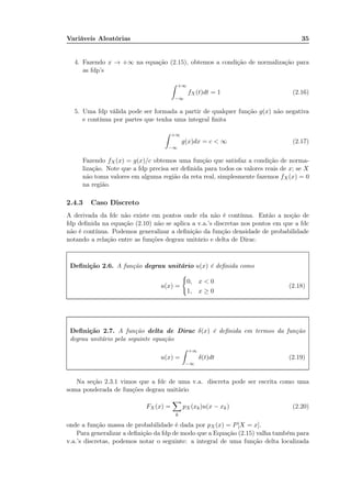 Variáveis Aleatórias 35
4. Fazendo x → +∞ na equação (2.15), obtemos a condição de normalização para
as fdp’s
+∞
−∞
fX(t)dt = 1 (2.16)
5. Uma fdp válida pode ser formada a partir de qualquer função g(x) não negativa
e contínua por partes que tenha uma integral ﬁnita
+∞
−∞
g(x)dx = c < ∞ (2.17)
Fazendo fX(x) = g(x)/c obtemos uma função que satisfaz a condição de norma-
lização. Note que a fdp precisa ser deﬁnida para todos os valores reais de x; se X
não toma valores em alguma região da reta real, simplesmente fazemos fX(x) = 0
na região.
2.4.3 Caso Discreto
A derivada da fdc não existe em pontos onde ela não é contínua. Então a noção de
fdp deﬁnida na equação (2.10) não se aplica a v.a.’s discretas nos pontos em que a fdc
não é contínua. Podemos generalizar a deﬁnição da função densidade de probabilidade
notando a relação entre as funções degrau unitário e delta de Dirac.
Deﬁnição 2.6. A função degrau unitário u(x) é deﬁnida como
u(x) =
0, x < 0
1, x ≥ 0
(2.18)
Deﬁnição 2.7. A função delta de Dirac δ(x) é deﬁnida em termos da função
degrau unitário pela seguinte equação
u(x) =
+∞
−∞
δ(t)dt (2.19)
Na seção 2.3.1 vimos que a fdc de uma v.a. discreta pode ser escrita como uma
soma ponderada de funções degrau unitário
FX (x) =
k
pX (xk)u(x − xk) (2.20)
onde a função massa de probabilidade é dada por pX(x) = P[X = x].
Para generalizar a deﬁnição da fdp de modo que a Equação (2.15) valha também para
v.a.’s discretas, podemos notar o seguinte: a integral de uma função delta localizada
 