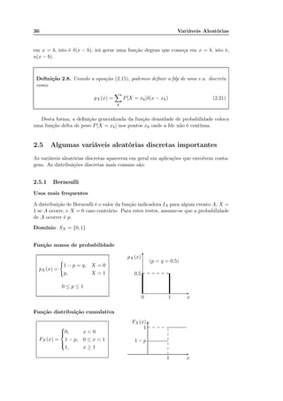 36 Variáveis Aleatórias
em x = b, isto é δ(x − b), irá gerar uma função degrau que começa em x = b, isto é,
u(x − b).
Deﬁnição 2.8. Usando a equação (2.15), podemos deﬁnir a fdp de uma v.a. discreta
como
pX(x) =
k
P[X = xk]δ(x − xk) (2.21)
Desta forma, a deﬁnição generalizada da função densidade de probabilidade coloca
uma função delta de peso P[X = xk] nos pontos xk onde a fdc não é contínua.
2.5 Algumas variáveis aleatórias discretas importantes
As variáveis aleatórias discretas aparecem em geral em aplicações que envolvem conta-
gens. As distribuições discretas mais comuns são:
2.5.1 Bernoulli
Usos mais frequentes
A distribuição de Bernoulli é o valor da função indicadora IA para algum evento A; X =
1 se A ocorre, e X = 0 caso contrário. Para estes testes, assume-se que a probabilidade
de A ocorrer é p.
Domínio: SX = {0, 1}
Função massa de probabilidade
pX (x) =
1 − p = q, X = 0
p, X = 1
0 ≤ p ≤ 1
x0 1
pX(x)
0.5
-
6
(p = q = 0.5)
Função distribuição cumulativa
FX (x) =



0, x < 0
1 − p, 0 ≤ x < 1
1, x ≥ 1
x1
FX (x)
1 − p
1
-
6
...........................................................................................................
...........................................................................................................
.................................................................................................
.............
.............
.............
.............
.............
.......................... ............. ............. ............. .......
 