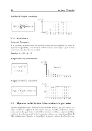 38 Variáveis Aleatórias
Função distribuição cumulativa
FX (x) =
∞
k=0
αke−α
k!
u(x − k)
x1 2 3 4 5 6 7 8 9 10
FX (x)
1
-
6
......................................................................................
...........................................
...........................................
...........................................
...........................................
...........................................
...........................................
......................................................................................................................................................................................... ............. ............. ............. ............. ............. ............. ............. ............. ............. ............. ............. ............. ............. ............. ............. ............. ..
.... .............
.............
.............
.............
.............
.............
...
.............
.............
.............
.............
............
.............
.............
.............
.............
.............
.............
.............
.............
.............
.............
.............
.............
.........
.............
.............
.............
.............
.............
.............
.............
.............
.............
.............
.............
.............
.............
.............
.............
.............
.............
.............
.............
.............
.............
..
.............
.............
.............
.............
.............
.............
.............
...
2.5.4 Geométrica
Usos mais frequentes
X é o número de falhas antes do primeiro sucesso em uma sequência de testes de
Bernoulli independentes, cada uma com probabilidade de sucesso igual a p. É a única
variável aleatória discreta sem memória.
Domínio SX = {0, 1, 2, . . . }
Função massa de probabilidade
pX (x) = p (1 − p)x
x = 0, 1, 2, . . .
x0 1 2 3 4 5 6 7 8 9 10
pX(x)
0.5
-
6
(p = 0, 5)
Função distribuição cumulativa
FX (x) =
∞
k=0
p (1 − p)k
u(x − k)
x1 2 3 4 5 6 7 8 9 10
FX (x)
1
0.5
-
6
....................................
....................................
....................................
....................................
............................................................................................................................................................................................................................................................................................................. ............. ............. ............. ............. ............. ............. ............. ............. ............. ............. ............. ............. ............. ......
.............
.............
.............
.............
.............
.........
.............
.............
.............
.............
.............
.............
......
.............
.............
.............
.............
.............
.............
.............
.............
.............
.............
.............
.............
.............
.............
.............
.............
.............
.............
.............
.............
.............
.
.............
.............
.............
.............
.............
.............
.............
..
.............
.............
.............
.............
.............
.............
.............
...
.............
.............
.............
.............
.............
.............
.............
...
.............
.............
.............
.............
.............
.............
.............
...
.............
.............
.............
.............
.............
.............
.............
...
2.6 Algumas variáveis aleatórias contínuas importantes
Estamos sempre limitados a medidas de precisão ﬁnita, de modo que toda variável ale-
atória encontrada na prática é uma variável aleatória discreta. Entretanto, existem
várias razões pelas quais é interessante utilizar modelos que utilizem variáveis aleatórias
contínuas. Primeiro, em geral, variáveis aleatórias contínuas são em geral mais fáceis de
lidar analiticamente. Segundo, as formas limite de muitas variáveis aleatórias discretas
 