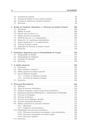 iv SUMÁRIO
4.4 O método da rejeição . . . . . . . . . . . . . . . . . . . . . . . . . . . . . 94
4.5 Geração de funções de uma variável aleatória . . . . . . . . . . . . . . . 97
4.6 Geração de misturas de variáveis aleatórias . . . . . . . . . . . . . . . . 98
4.7 Exercícios . . . . . . . . . . . . . . . . . . . . . . . . . . . . . . . . . . . 98
5 Somas de Variáveis Aleatórias e o Teorema do Limite Central 100
5.1 Introdução . . . . . . . . . . . . . . . . . . . . . . . . . . . . . . . . . . . 100
5.2 Médias de somas . . . . . . . . . . . . . . . . . . . . . . . . . . . . . . . 100
5.3 Fdp da soma de duas v.a.’s . . . . . . . . . . . . . . . . . . . . . . . . . 103
5.4 Função geratriz de momentos . . . . . . . . . . . . . . . . . . . . . . . . 105
5.5 FGM da soma de v.a.’s independentes . . . . . . . . . . . . . . . . . . . 109
5.6 Somas de v.a.’s gaussianas independentes . . . . . . . . . . . . . . . . . 111
5.7 Somas aleatórias de v.a.’s independentes . . . . . . . . . . . . . . . . . . 112
5.8 Teorema do limite central . . . . . . . . . . . . . . . . . . . . . . . . . . 116
5.9 Aplicações do Teorema do Limite Central . . . . . . . . . . . . . . . . . 118
5.10 Exercícios . . . . . . . . . . . . . . . . . . . . . . . . . . . . . . . . . . . 120
6 Limitantes Superiores para a Probabilidade de Cauda 125
6.1 Desigualdade de Markov . . . . . . . . . . . . . . . . . . . . . . . . . . . 125
6.2 Desigualdade de Chebyshev . . . . . . . . . . . . . . . . . . . . . . . . . 126
6.3 Limitante de Chernoﬀ . . . . . . . . . . . . . . . . . . . . . . . . . . . . 128
6.4 Exercícios . . . . . . . . . . . . . . . . . . . . . . . . . . . . . . . . . . . 129
7 A média amostral 132
7.1 Introdução . . . . . . . . . . . . . . . . . . . . . . . . . . . . . . . . . . . 132
7.2 Valor esperado e variância . . . . . . . . . . . . . . . . . . . . . . . . . . 132
7.3 Média amostral de números grandes . . . . . . . . . . . . . . . . . . . . 134
7.4 Leis de Números Grandes . . . . . . . . . . . . . . . . . . . . . . . . . . 135
7.4.1 Lei Fraca de Números Grandes . . . . . . . . . . . . . . . . . . . 136
7.4.2 Lei Forte de Números Grandes . . . . . . . . . . . . . . . . . . . 137
7.5 Exercícios . . . . . . . . . . . . . . . . . . . . . . . . . . . . . . . . . . . 138
8 Processos Estocásticos 140
8.1 Deﬁnição . . . . . . . . . . . . . . . . . . . . . . . . . . . . . . . . . . . 140
8.2 Tipos de procesos estocásticos . . . . . . . . . . . . . . . . . . . . . . . . 142
8.3 Variáveis aleatórias a partir de processos estocásticos . . . . . . . . . . . 143
8.4 Sequências aleatórias independentes e identicamente distribuídas . . . . 145
8.5 Processo de Contagem . . . . . . . . . . . . . . . . . . . . . . . . . . . . 147
8.6 Processo de Poisson . . . . . . . . . . . . . . . . . . . . . . . . . . . . . 148
8.7 Processo sinal telegráﬁco aleatório . . . . . . . . . . . . . . . . . . . . . 152
8.8 Processo movimento Browniano . . . . . . . . . . . . . . . . . . . . . . . 154
8.9 Médias estatísticas de processos aleatórios . . . . . . . . . . . . . . . . . 155
8.9.1 Momentos . . . . . . . . . . . . . . . . . . . . . . . . . . . . . . . 159
8.9.2 Função de autocovariância . . . . . . . . . . . . . . . . . . . . . . 159
8.10 Classiﬁcação dos processos estocásticos . . . . . . . . . . . . . . . . . . . 160
8.10.1 Processos estocásticos estacionários e não estacionários . . . . . . 160
8.10.2 Processos estacionários no sentido amplo . . . . . . . . . . . . . . 161
8.10.3 Processos ergódicos . . . . . . . . . . . . . . . . . . . . . . . . . . 164
8.11 Exercícios . . . . . . . . . . . . . . . . . . . . . . . . . . . . . . . . . . . 166
 