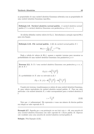 Variáveis Aleatórias 43
as propriedades de uma variável aleatória Gaussiana arbitrária com as propriedades de
uma variável aleatória Gaussiana especíﬁca.
Deﬁnição 2.9. Variável aleatória normal padrão. A variável aleatória normal
padrão Z é a variável aleatória Gaussiana com parâmetros µ = 0 e σ = 1.
As tabelas deﬁnidas contém valores de FZ(z). Introduzimos a notação especial Φ(z)
para esta função.
Deﬁnição 2.10. Fdc normal padrão. A fdc da variável normal padrão Z é
Φ(z) =
1
√
2π
z
−∞
e−u2/2
du
Dada a tabela de valores de Φ(z), usamos o seguinte teorema para encontrar as
probabilidades de uma variável aleatória Gaussiana com parâmetros µ e σ
Teorema 2.2. Se X é uma variável aleatória Gaussiana com parâmetros µ e σ, a
fdc de X é
FX (x) = Φ
x − µ
σ
E a probabilidade de X estar no intervalo (a, b] é
P[a < X ≤ b] = Φ
b − µ
σ
− Φ
a − µ
σ
Usando este teorema, transformamos os valores de uma variável aleatória Gaussiana,
X, para valores equivalentes da variável aleatória normal padrão, Z. Para um valor
particular x da variável aleatória X, o valor correspondente para a variável aleatória Z
é
z =
x − µ
σ
(2.22)
Note que z é adimensional. Ele representa x como um número de desvios padrões
em relação ao valor esperado de X.
Exemplo 2.7. Suponha que a sua pontuação em um teste seja x = 46, uma amostra de
uma variável aleatória Gaussiana com valor esperado 61 e desvio padrão 10. Expresse
este resultado como uma amostra da variável aleatória normal padrão Z.
Solução. Pela Equação (2.22),
 