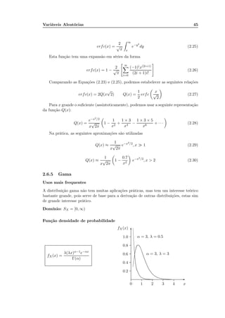 Variáveis Aleatórias 45
erfc(x) =
2
√
π
∞
x
e−y2
dy (2.25)
Esta função tem uma expansão em séries da forma
erfc(x) = 1 −
2
√
π
∞
i=0
(−1)ix(2i+1)
(2i + 1)i!
(2.26)
Comparando as Equações (2.23) e (2.25), podemos estabelecer as seguintes relações
erfc(x) = 2Q(x
√
2) Q(x) =
1
2
erfc
x
√
2
(2.27)
Para x grande o suﬁciente (assintoticamente), podemos usar a seguinte representação
da função Q(x):
Q(x) =
e−x2/2
x
√
2π
1 −
1
x2
+
1 × 3
x4
−
1 × 3 × 5
x6
+ · · · (2.28)
Na prática, as seguintes aproximações são utilizadas
Q(x) ≈
1
x
√
2π
e−x2/2
, x ≫ 1 (2.29)
Q(x) ≈
1
x
√
2π
1 −
0.7
x2
e−x2/2
, x > 2 (2.30)
2.6.5 Gama
Usos mais frequentes
A distribuição gama não tem muitas aplicações práticas, mas tem um interesse teórico
bastante grande, pois serve de base para a derivação de outras distribuições, estas sim
de grande interesse prático.
Domínio: SX = [0, ∞)
Função densidade de probabilidade
fX(x) =
λ(λx)α−1e−αx
Γ(α)
x0 1 2 3 4
fX(x)
0.2
0.4
0.6
0.8
1.0
-
6
α = 3, λ = 0.5
..............................................................................................................................................................................................................................................................................................................................................................................................................................................................................................................................................................
α = 3, λ = 3
............................................................................................................................................................................................................................................................................................................................................................................................................................................................................................................................
 