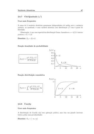 Variáveis Aleatórias 47
2.6.7 Chi-Quadrado (χ2
)
Usos mais frequentes
A soma de k variáveis aleatórias gaussianas independentes de média zero e variância
unitária, ao quadrado, é uma variável aleatória com distribuição χ2 com k graus de
liberdade.
Observação: é um caso especial da distribuição Gama, fazendo-se α = k/2, k inteiro
positivo, e λ = 1/2.
Domínio: SX = [0, ∞)
Função densidade de probabilidade
fX(x) =
x(k−2)/2e−x/2
2k/2Γ(k/2)
x0 5 10 15 20
fX(x)
0.1
0.2
0.3
0.4
0.5
-
6
k = 2
......................................................................................................................................................................................................................................................................................................................................................................................................................................................................................................................................................................................................................................................................................................................
k = 10
................................................................................................................................................................................................................................................................................................................................................................................
Função distribuição cumulativa
FX (x) =
x
0
y(k−2)/2e−y/2
2k/2Γ(k/2)
dy
x0 5 10 15 20
1
FX (x)
-
6
k = 2
........................................................................................................................................................................................................................................................................................................................................................................................................................................................................................................................................................
k = 10
...........................................................................................................................................................................................................................................................................................................................................................................................................................................................................................
2.6.8 Cauchy
Usos mais frequentes
A distribuição de Cauchy não tem aplicação prática, mas tem um grande interesse
teórico pelas suas peculiaridades.
Domínio: SX = [−∞, ∞)
 