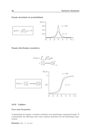 48 Variáveis Aleatórias
Função densidade de probabilidade
fX(x) =
α/π
x2 + α2
, α > 0
x-6 -4 -2 0 2 4 6
fX(x)
0.2
0.4
0.6
-
6
α = 0.5
................................................................................................................................................................................................................................................................................................................................................................................................................................................................................................................................................................................................................................................................................
α = 1
................................................................................................................................................................................................................................................................................................................................................................................................................................................................................
Função distribuição cumulativa
FX (x) =
x
−∞
α/π
α2 + u2
du
=
a
π
1
a
arctan
u
a
x
−∞
FX(x) =
1
π
1
2
+ arctan
x
α
x-6 -4 -2 0 2 4 6
0.5
1
FX (x)
-
6
α = 0.5
..................................................................................................................................................................................................................................................................................................................................................................................................................................................................................................................................................................................................
α = 1
...............................................................................................................................................................................................................................................................................................................................................................................................................................................................................................................................................
2.6.9 Laplace
Usos mais frequentes
A distribuição de Laplace é também conhecida como distribuição exponencial dupla. É
a distribuição das diferenças entre duas variáveis aleatórias iid com distribuição expo-
nencial.
Domínio: SX = [−∞, ∞)
 