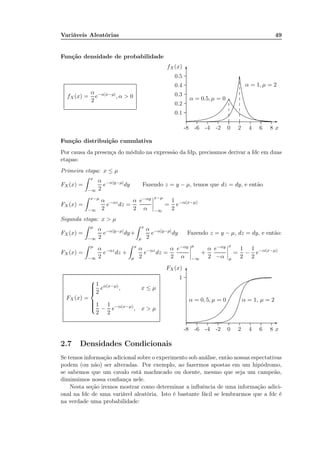 Variáveis Aleatórias 49
Função densidade de probabilidade
fX(x) =
α
2
e−α|x−µ|
, α > 0
x-8 -6 -4 -2 0 2 4 6 8
fX(x)
0.1
0.2
0.3
0.4
0.5
-
6
α = 1, µ = 2
............................................................................................................................................................................................................................................................................................................................................................................................................................................................................................................................................................................................................................................................................................................................
α = 0.5, µ = 0
................................................................................................................................................................................................................................................................................................................................................................................................................................................................................................................
.............
.............
.............
.......
.............
.............
.............
.............
.............
.............
.............
.............
.............
Função distribuição cumulativa
Por causa da presença do módulo na expressão da fdp, precisamos derivar a fdc em duas
etapas:
Primeira etapa: x ≤ µ
FX (x) =
x
−∞
α
2
e−α|y−µ|
dy Fazendo z = y − µ, temos que dz = dy, e então
FX (x) =
x−µ
−∞
α
2
e−αz
dz =
α
2
e−αy
α
x−µ
−∞
=
1
2
e−α(x−µ)
Segunda etapa: x > µ
FX (x) =
µ
−∞
α
2
e−α|y−µ|
dy+
x
µ
α
2
e−α|y−µ|
dy Fazendo z = y − µ, dz = dy, e então:
FX (x) =
µ
−∞
α
2
e−αz
dz +
x
µ
α
2
e−αz
dz =
α
2
e−αy
α
µ
−∞
+
α
2
e−αy
−α
x
µ
=
1
2
−
1
2
e−α(x−µ)
FX (x) =



1
2
eα(x−µ)
, x ≤ µ
1
2
−
1
2
e−α(x−µ)
, x > µ
x-8 -6 -4 -2 0 2 4 6 8
1
FX (x)
-
6
α = 0, 5, µ = 0
...............................................................................................................................................................................................................................................................................................................................................................................................................................................................................................................................................
α = 1, µ = 2
............................................................................................................................................................................................................................................................................................................................................................................................................................................................................................................................................................
2.7 Densidades Condicionais
Se temos informação adicional sobre o experimento sob análise, então nossas espectativas
podem (ou não) ser alteradas. Por exemplo, ao fazermos apostas em um hipódromo,
se sabemos que um cavalo está machucado ou doente, mesmo que seja um campeão,
diminuimos nossa conﬁança nele.
Nesta seção iremos mostrar como determinar a inﬂuência de uma informação adici-
onal na fdc de uma variável aleatória. Isto é bastante fácil se lembrarmos que a fdc é
na verdade uma probabilidade:
 