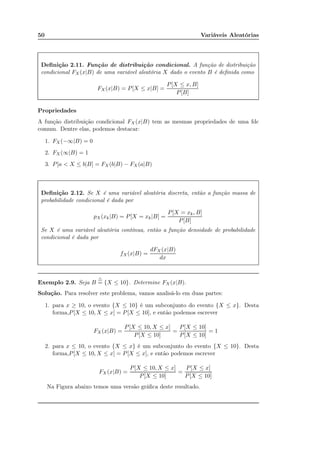 50 Variáveis Aleatórias
Deﬁnição 2.11. Função de distribuição condicional. A função de distribuição
condicional FX (x|B) de uma variável aleatória X dado o evento B é deﬁnida como
FX(x|B) = P[X ≤ x|B] =
P[X ≤ x, B]
P[B]
Propriedades
A função distribuição condicional FX (x|B) tem as mesmas propriedades de uma fdc
comum. Dentre elas, podemos destacar:
1. FX (−∞|B) = 0
2. FX (∞|B) = 1
3. P[a < X ≤ b|B] = FX(b|B) − FX (a|B)
Deﬁnição 2.12. Se X é uma variável aleatória discreta, então a função massa de
probabilidade condicional é dada por
pX(xk|B) = P[X = xk|B] =
P[X = xk, B]
P[B]
Se X é uma variável aleatória contínua, então a função densidade de probabilidade
condicional é dada por
fX(x|B) =
dFX (x|B)
dx
Exemplo 2.9. Seja B
△
= {X ≤ 10}. Determine FX(x|B).
Solução. Para resolver este problema, vamos analisá-lo em duas partes:
1. para x ≥ 10, o evento {X ≤ 10} é um subconjunto do evento {X ≤ x}. Desta
forma,P[X ≤ 10, X ≤ x] = P[X ≤ 10], e então podemos escrever
FX (x|B) =
P[X ≤ 10, X ≤ x]
P[X ≤ 10]
=
P[X ≤ 10]
P[X ≤ 10]
= 1
2. para x ≤ 10, o evento {X ≤ x} é um subconjunto do evento {X ≤ 10}. Desta
forma,P[X ≤ 10, X ≤ x] = P[X ≤ x], e então podemos escrever
FX (x|B) =
P[X ≤ 10, X ≤ x]
P[X ≤ 10]
=
P[X ≤ x]
P[X ≤ 10]
Na Figura abaixo temos uma versão gráﬁca deste resultado.
 