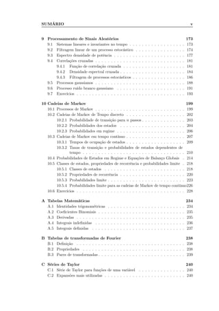 SUMÁRIO v
9 Processamento de Sinais Aleatórios 173
9.1 Sistemas lineares e invariantes no tempo . . . . . . . . . . . . . . . . . . 173
9.2 Filtragem linear de um processo estocástico . . . . . . . . . . . . . . . . 174
9.3 Espectro densidade de potência . . . . . . . . . . . . . . . . . . . . . . . 177
9.4 Correlações cruzadas . . . . . . . . . . . . . . . . . . . . . . . . . . . . . 181
9.4.1 Função de correlação cruzada . . . . . . . . . . . . . . . . . . . . 181
9.4.2 Densidade espectral cruzada . . . . . . . . . . . . . . . . . . . . . 184
9.4.3 Filtragem de processos estocásticos . . . . . . . . . . . . . . . . . 186
9.5 Processos gaussianos . . . . . . . . . . . . . . . . . . . . . . . . . . . . . 188
9.6 Processo ruído branco gaussiano . . . . . . . . . . . . . . . . . . . . . . 191
9.7 Exercícios . . . . . . . . . . . . . . . . . . . . . . . . . . . . . . . . . . . 193
10 Cadeias de Markov 199
10.1 Processos de Markov . . . . . . . . . . . . . . . . . . . . . . . . . . . . . 199
10.2 Cadeias de Markov de Tempo discreto . . . . . . . . . . . . . . . . . . . 202
10.2.1 Probabilidade de transição para n passos . . . . . . . . . . . . . . 203
10.2.2 Probabilidades dos estados . . . . . . . . . . . . . . . . . . . . . 204
10.2.3 Probabilidades em regime . . . . . . . . . . . . . . . . . . . . . . 206
10.3 Cadeias de Markov em tempo contínuo . . . . . . . . . . . . . . . . . . . 207
10.3.1 Tempos de ocupação de estados . . . . . . . . . . . . . . . . . . . 209
10.3.2 Taxas de transição e probabilidades de estados dependentes de
tempo . . . . . . . . . . . . . . . . . . . . . . . . . . . . . . . . . 210
10.4 Probabilidades de Estados em Regime e Equações de Balanço Globais . 214
10.5 Classes de estados, propriedades de recorrência e probabilidades limite . 218
10.5.1 Classes de estados . . . . . . . . . . . . . . . . . . . . . . . . . . 218
10.5.2 Propriedades de recorrência . . . . . . . . . . . . . . . . . . . . . 220
10.5.3 Probabilidades limite . . . . . . . . . . . . . . . . . . . . . . . . . 223
10.5.4 Probabilidades limite para as cadeias de Markov de tempo contínuo226
10.6 Exercícios . . . . . . . . . . . . . . . . . . . . . . . . . . . . . . . . . . . 228
A Tabelas Matemáticas 234
A.1 Identidades trigonométricas . . . . . . . . . . . . . . . . . . . . . . . . . 234
A.2 Coeﬁcientes Binomiais . . . . . . . . . . . . . . . . . . . . . . . . . . . . 235
A.3 Derivadas . . . . . . . . . . . . . . . . . . . . . . . . . . . . . . . . . . . 235
A.4 Integrais indeﬁnidas . . . . . . . . . . . . . . . . . . . . . . . . . . . . . 236
A.5 Integrais deﬁnidas . . . . . . . . . . . . . . . . . . . . . . . . . . . . . . 237
B Tabelas de transformadas de Fourier 238
B.1 Deﬁnição . . . . . . . . . . . . . . . . . . . . . . . . . . . . . . . . . . . 238
B.2 Propriedades . . . . . . . . . . . . . . . . . . . . . . . . . . . . . . . . . 238
B.3 Pares de transformadas . . . . . . . . . . . . . . . . . . . . . . . . . . . . 239
C Séries de Taylor 240
C.1 Série de Taylor para funções de uma variável . . . . . . . . . . . . . . . 240
C.2 Expansões mais utilizadas . . . . . . . . . . . . . . . . . . . . . . . . . . 240
 