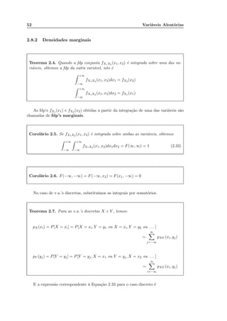 52 Variáveis Aleatórias
2.8.2 Densidades marginais
Teorema 2.4. Quando a fdp conjunta fX1X2 (x1, x2) é integrada sobre uma das va-
riáveis, obtemos a fdp da outra variável, isto é
+∞
−∞
fX1X2 (x1, x2)dx1 = fX2 (x2)
+∞
−∞
fX1X2 (x1, x2)dx2 = fX1 (x1)
As fdp’s fX1 (x1) e fX2 (x2) obtidas a partir da integração de uma das variáveis são
chamadas de fdp’s marginais.
Corolário 2.5. Se fX1X2 (x1, x2) é integrada sobre ambas as variáveis, obtemos
+∞
−∞
+∞
−∞
fX1X2 (x1, x2)dx1dx2 = F(∞, ∞) = 1 (2.33)
Corolário 2.6. F(−∞, −∞) = F(−∞, x2) = F(x1, −∞) = 0
No caso de v.a.’s discretas, substituímos as integrais por somatórios.
Teorema 2.7. Para as v.a.’s discretas X e Y , temos:
pX(xi) = P[X = xi] = P[X = xi, Y = y1 ou X = xi, Y = y2 ou . . . ]
=
∞
j=−∞
pXY (xi, yj)
pY (yj) = P[Y = yj] = P[Y = yj, X = x1 ou Y = yj, X = x2 ou . . . ]
=
∞
i=−∞
pXY (xi, yj)
E a expressão correspondente à Equação 2.33 para o caso discreto é
 