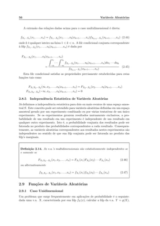 56 Variáveis Aleatórias
A extensão das relações dadas acima para o caso multidimensional é direta:
fX1···Xn (x1, . . . , xn) = fX1···Xk
(x1, . . . , xk|xk+1, . . . , xn)fXk+1···Xn (xk+1, . . . , xn) (2.44)
onde k é qualquer inteiro na faixa 1 < k < n. A fdc condicional conjunta correspondente
à fdp fX1···Xk
(x1, . . . , xk|xk+1, . . . , xn) é dada por
FX1···Xk
(x1, . . . , xk|xk+1, . . . , xn)
=
x1
−∞
· · ·
xk
−∞
fX1···Xk
(u1, . . . , uk|xk+1, . . . , xn)du1 · · · duk
fXk+1···Xn (xk+1, . . . , xn)
(2.45)
Esta fdc condicional satisfaz as propriedades previamente estabelecidas para estas
funções tais como
FX1X2···Xk
(∞, x2, . . . , xk|xk+1, . . . , xn) = FX2···Xk
(x2, . . . , xk|xk+1, . . . , xn)
FX1X2···Xk
(−∞, x2, . . . , xk|xk+1, . . . , xn) = 0
2.8.5 Independência Estatística de Variáveis Aleatórias
Já deﬁnimos a independência estatística para dois ou mais eventos de uma espaço amos-
tral S. Este conceito pode ser estendido para variáveis aleatórias deﬁnidas em um espaço
amostral gerado por um experimento combinado ou por várias tentativas de um único
experimento. Se os experimentos gerarem resultados mutuamente exclusivos, a pro-
babilidade de um resultado em um experimento é independente de um resultado em
qualquer outro experimento. Isto é, a probabilidade conjunta dos resultados pode ser
fatorada no produto das probabilidades correspondentes a cada resultado. Consequen-
temente, as variáveis aleatórias correspondentes aos resultados nestes experimentos são
independentes no sentido de que sua fdp conjunta pode ser fatorada no produto das
fdp’s marginais.
Deﬁnição 2.14. As v.a.’s multidimensionais são estatisticamente independentes se
e somente se
FX1X2···Xn (x1, x2, . . . , xn) = FX1 (x1)FX2 (x2) · · · FXn (xn) (2.46)
ou alternativamente
fX1X2···Xn (x1, x2, . . . , xn) = fX1 (x1)fX2 (x2) · · · fXn (xn) (2.47)
2.9 Funções de Variáveis Aleatórias
2.9.1 Caso Unidimensional
Um problema que surge frequentemente em aplicações de probabilidade é o seguinte:
dada uma v.a. X, caracterizada por sua fdp fX(x), calcular a fdp da v.a. Y = g(X),
 