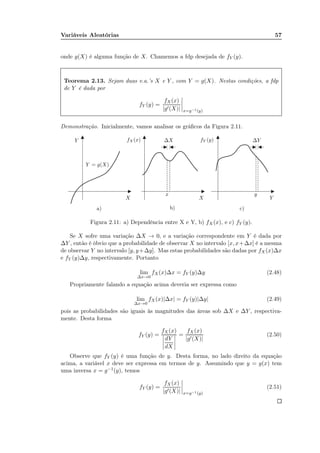 Variáveis Aleatórias 57
onde g(X) é alguma função de X. Chamemos a fdp desejada de fY (y).
Teorema 2.13. Sejam duas v.a.’s X e Y , com Y = g(X). Nestas condições, a fdp
de Y é dada por
fY (y) =
fX(x)
|g′(X)| x=g−1(y)
Demonstração. Inicialmente, vamos analisar os gráﬁcos da Figura 2.11.
a) b) c)
XX Y
Y
x y
Y = g(X)
fX(x) ∆X fY (y) ∆Y
Figura 2.11: a) Dependência entre X e Y, b) fX(x), e c) fY (y).
Se X sofre uma variação ∆X → 0, e a variação correspondente em Y é dada por
∆Y , então é óbvio que a probabilidade de observar X no intervalo [x, x+∆x] é a mesma
de observar Y no intervalo [y, y+∆y]. Mas estas probabilidades são dadas por fX(x)∆x
e fY (y)∆y, respectivamente. Portanto
lim
∆x→0
fX(x)∆x = fY (y)∆y (2.48)
Propriamente falando a equação acima deveria ser expressa como
lim
∆x→0
fX(x)|∆x| = fY (y)|∆y| (2.49)
pois as probabilidades são iguais às magnitudes das áreas sob ∆X e ∆Y , respectiva-
mente. Desta forma
fY (y) =
fX(x)
dY
dX
=
fX(x)
|g′(X)|
(2.50)
Observe que fY (y) é uma função de y. Desta forma, no lado direito da equação
acima, a variável x deve ser expressa em termos de y. Assumindo que y = g(x) tem
uma inversa x = g−1(y), temos
fY (y) =
fX(x)
|g′(X)| x=g−1(y)
(2.51)
 