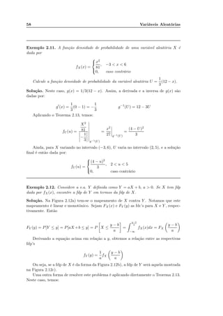 58 Variáveis Aleatórias
Exemplo 2.11. A função densidade de probabilidade de uma variável aleatória X é
dada por
fX(x) =



x2
81
, −3 < x < 6
0, caso contrário
Calcule a função densidade de probabilidade da variável aleatória U =
1
3
(12 − x).
Solução. Neste caso, g(x) = 1/3(12 − x). Assim, a derivada e a inversa de g(x) são
dadas por:
g′
(x) =
1
3
(0 − 1) = −
1
3
g−1
(U) = 12 − 3U
Aplicando o Teorema 2.13, temos:
fU (u) =
X2
81
−
1
3 g−1(U)
=
x2
27 g−1(U)
=
(4 − U)2
3
Ainda, para X variando no intervalo (−3, 6), U varia no intervalo (2, 5), e a solução
ﬁnal é então dada por:
fU (u) =



(4 − u)2
3
, 2 < u < 5
0, caso contrário
Exemplo 2.12. Considere a v.a. Y deﬁnida como Y = aX + b, a > 0. Se X tem fdp
dada por fX(x), encontre a fdp de Y em termos da fdp de X.
Solução. Na Figura 2.12a) tem-se o mapeamento de X contra Y . Notamos que este
mapeamento é linear e monotônico. Sejam FX (x) e FY (y) as fdc’s para X e Y , respec-
tivamente. Então
FY (y) = P[Y ≤ y] = P[aX +b ≤ y] = P X ≤
y − b
a
=
y−b
a
−∞
fX(x)dx = FX
y − b
a
Derivando a equação acima em relação a y, obtemos a relação entre as respectivas
fdp’s
fY (y) =
1
a
fX
y − b
a
Ou seja, se a fdp de X é da forma da Figura 2.12b), a fdp de Y será aquela mostrada
na Figura 2.12c).
Uma outra forma de resolver este problema é aplicando diretamente o Teorema 2.13.
Neste caso, temos:
 