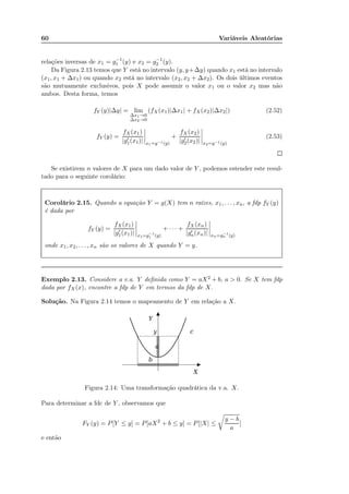 60 Variáveis Aleatórias
relações inversas de x1 = g−1
1 (y) e x2 = g−1
2 (y).
Da Figura 2.13 temos que Y está no intervalo (y, y+∆y) quando x1 está no intervalo
(x1, x1 + ∆x1) ou quando x2 está no intervalo (x2, x2 + ∆x2). Os dois últimos eventos
são mutuamente exclusivos, pois X pode assumir o valor x1 ou o valor x2 mas não
ambos. Desta forma, temos
fY (y)|∆y| = lim
∆x1→0
∆x2→0
(fX(x1)|∆x1| + fX(x2)|∆x2|) (2.52)
fY (y) =
fX(x1)
|g′
1(x1)| x1=g−1(y)
+
fX(x2)
|g′
2(x2)| x2=g−1(y)
(2.53)
Se existirem n valores de X para um dado valor de Y , podemos estender este resul-
tado para o seguinte corolário:
Corolário 2.15. Quando a equação Y = g(X) tem n raízes, x1, . . . , xn, a fdp fY (y)
é dada por
fY (y) =
fX(x1)
|g′
1(x1)| x1=g−1
1 (y)
+ · · · +
fX(xn)
|g′
n(xn)| xn=g−1
n (y)
onde x1, x2, . . . , xn são os valores de X quando Y = y.
Exemplo 2.13. Considere a v.a. Y deﬁnida como Y = aX2 + b, a > 0. Se X tem fdp
dada por fX(x), encontre a fdp de Y em termos da fdp de X.
Solução. Na Figura 2.14 temos o mapeamento de Y em relação a X.
Figura 2.14: Uma transformação quadrática da v.a. X.
Para determinar a fdc de Y , observamos que
FY (y) = P[Y ≤ y] = P[aX2
+ b ≤ y] = P[|X| ≤
y − b
a
]
e então
 