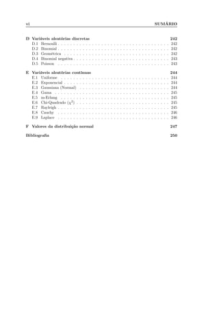 vi SUMÁRIO
D Variáveis aleatórias discretas 242
D.1 Bernoulli . . . . . . . . . . . . . . . . . . . . . . . . . . . . . . . . . . . . 242
D.2 Binomial . . . . . . . . . . . . . . . . . . . . . . . . . . . . . . . . . . . . 242
D.3 Geométrica . . . . . . . . . . . . . . . . . . . . . . . . . . . . . . . . . . 242
D.4 Binomial negativa . . . . . . . . . . . . . . . . . . . . . . . . . . . . . . . 243
D.5 Poisson . . . . . . . . . . . . . . . . . . . . . . . . . . . . . . . . . . . . 243
E Variáveis aleatórias contínuas 244
E.1 Uniforme . . . . . . . . . . . . . . . . . . . . . . . . . . . . . . . . . . . 244
E.2 Exponencial . . . . . . . . . . . . . . . . . . . . . . . . . . . . . . . . . . 244
E.3 Gaussiana (Normal) . . . . . . . . . . . . . . . . . . . . . . . . . . . . . 244
E.4 Gama . . . . . . . . . . . . . . . . . . . . . . . . . . . . . . . . . . . . . 245
E.5 m-Erlang . . . . . . . . . . . . . . . . . . . . . . . . . . . . . . . . . . . 245
E.6 Chi-Quadrado (χ2) . . . . . . . . . . . . . . . . . . . . . . . . . . . . . . 245
E.7 Rayleigh . . . . . . . . . . . . . . . . . . . . . . . . . . . . . . . . . . . . 245
E.8 Cauchy . . . . . . . . . . . . . . . . . . . . . . . . . . . . . . . . . . . . 246
E.9 Laplace . . . . . . . . . . . . . . . . . . . . . . . . . . . . . . . . . . . . 246
F Valores da distribuição normal 247
Bibliograﬁa 250
 