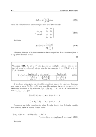 62 Variáveis Aleatórias
dudv = J
u, v
x, y
dxdy (2.56)
onde J é o Jacobiano da transformação, dado pelo determinante
J
u, v
x, y
=
∂u
∂x
∂u
∂y
∂v
∂x
∂v
∂y
(2.57)
Portanto
fUV (u, v) =
fXY (x, y)
J
u, v
x, y
(2.58)
Note que para que o Jacobiano exista as derivadas parciais de u e v em relação a x
e a y devem também existir.
Teorema 2.17. Se X e Y são funções de múltiplos valores, isto é, se
(x1, y1), (x2, y2), . . . , (xn, yn) são as soluções das equações U = U(X, Y ) e V =
V (X, Y ) então
fUV (u, v) =
fXY (x1, y1)
J
u, v
x1, y1
+
fXY (x2, y2)
J
u, v
x2, y2
+ · · · +
fXY (xn, yn)
J
u, v
xn, yn
(2.59)
O resultado acima pode ser estendido a qualquer número de variáveis. Suponha
que temos n v.a.’s X1, X2, . . . , Xn com uma fdp conjunta fX1X2···Xn (x1, x2, . . . , xn).
Desejamos encontrar a fdp conjunta fY1Y2···Yn (y1, y2, . . . , yn) de n v.a.’s relacionadas
com X1, X2, . . . , Xn por
Yi = Yi(X1, X2, . . . , Xn), i = 1, 2, . . . , n
Xj = Xj(Y1, Y2, . . . , Yn), j = 1, 2, . . . , n
Assume-se que todas essas funções sejam de valor único e com derivadas parciais
contínuas em todos os pontos. Assim, temos
fY1Y2···Yn (y1, y2, . . . , yn)|dy1, dy2, . . . , dyn| =
fX1X2···Xn (x1, x2, . . . , xn)|dx1, dx2, . . . , dxn| (2.60)
Portanto
 
