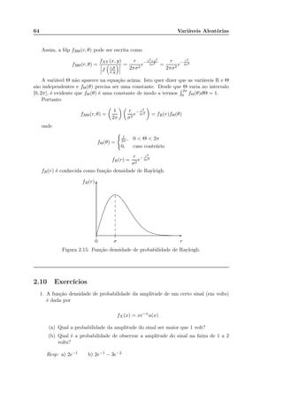 64 Variáveis Aleatórias
Assim, a fdp fRΘ(r, θ) pode ser escrita como
fRΘ(r, θ) =
fXY (x, y)
J r,θ
x,y
=
r
2πσ2
e− x2+y2
2σ2 =
r
2πσ2
e− r2
2σ2
A variável Θ não aparece na equação acima. Isto quer dizer que as variáveis R e Θ
são independentes e fΘ(θ) precisa ser uma constante. Desde que Θ varia no intervalo
[0, 2π], é evidente que fΘ(θ) é uma constante de modo a termos
2π
0 fΘ(θ)dΘ = 1.
Portanto
fRΘ(r, θ) =
1
2π
r
σ2
e− r2
2σ2 = fR(r)fΘ(θ)
onde
fΘ(θ) =
1
2π , 0 < Θ < 2π
0, caso contrário
fR(r) =
r
σ2
e− r2
2σ2
fR(r) é conhecida como função densidade de Rayleigh.
r0 σ
fR(r)
-
6
............................................................................................................................................................................................................................................................................................................................................................................................................................................................................................................................................................................................................................................................................
.............
.............
.............
.............
.............
.............
.............
.............
Figura 2.15: Função densidade de probabilidade de Rayleigh.
2.10 Exercícios
1. A função densidade de probabilidade da amplitude de um certo sinal (em volts)
é dada por
fX(x) = xe−x
u(x)
(a) Qual a probabilidade da amplitude do sinal ser maior que 1 volt?
(b) Qual é a probabilidade de observar a amplitude do sinal na faixa de 1 a 2
volts?
Resp: a) 2e−1 b) 2e−1 − 3e−2
 