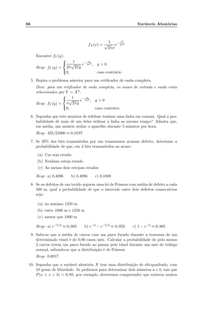 66 Variáveis Aleatórias
fX(x) =
1
√
2πσ
e− x2
2σ2
Encontre fY (y).
Resp: fY (y) =



1
2σ
√
2πy
e− y
2σ2 , y > 0
0, caso contrário
5. Repita o problema anterior para um retiﬁcador de onda completa.
Dica: para um retiﬁcador de onda completa, os sinais de entrada e saída estão
relacionados por Y = X2.
Resp: fY (y) =



1
σ
√
2πy
e− y
2σ2 , y > 0
0, caso contrário
6. Suponha que três usuários de telefone tenham uma linha em comum. Qual a pro-
babilidade de mais de um deles utilizar a linha ao mesmo tempo? Admita que,
em média, um usuário utilize o aparelho durante 5 minutos por hora.
Resp: 425/21600 ≈ 0, 0197
7. Se 20% dos bits transmitidos por um transmissor acusam defeito, determine a
probabilidade de que, em 4 bits transmitidos ao acaso:
(a) Um seja errado
(b) Nenhum esteja errado
(c) Ao menos dois estejam errados
Resp: a) 0,4096 b) 0,4096 c) 0,1808
8. Se os defeitos de um tecido seguem uma lei de Poisson com média de defeito a cada
500 m, qual a probabilidade de que o intervalo entre dois defeitos consecutivos
seja:
(a) no mínimo 1250 m
(b) entre 1000 m e 1250 m
(c) menor que 1000 m
Resp: a) e−5/2 ≈ 0, 082 b) e−2 − e−5/2 ≈ 0, 053 c) 1 − e−2 ≈ 0, 865
9. Sabe-se que a média de carros com um pneu furado durante a travessia de um
determinado túnel é de 0,06 casos/mês. Calcular a probabilidade de pelo menos
2 carros terem um pneu furado ao passar pelo túnel durante um mês de tráfego
normal, sabendo-se que a distribuição é de Poisson.
Resp: 0,0017
10. Suponha que a variável aleatória X tem uma distribuição de chi-quadrado, com
10 graus de liberdade. Se pedirmos para determinar dois números a e b, tais que
P(a < x < b) = 0, 85, por exemplo, deveremos compreender que existem muitos
 